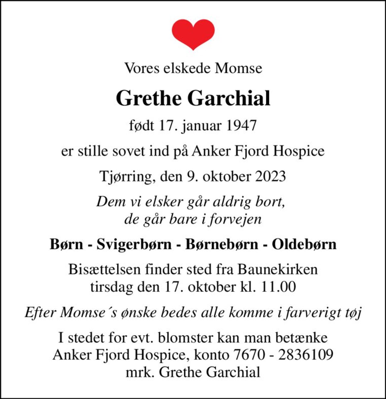 Vores elskede Momse
Grethe Garchial
født 17. januar 1947
er stille sovet ind på Anker Fjord Hospice
Tjørring, den 9. oktober 2023
Dem vi elsker går aldrig bort,  de går bare i forvejen
Børn - Svigerbørn - Børnebørn - Oldebørn
Bisættelsen finder sted fra Baunekirken  tirsdag den 17. oktober kl. 11.00 
Efter Momse´s ønske bedes alle komme i farverigt tøj
I stedet for evt. blomster kan man betænke
					Anker Fjord Hospice konto7670-2836109mrk. Grethe
					Garchial