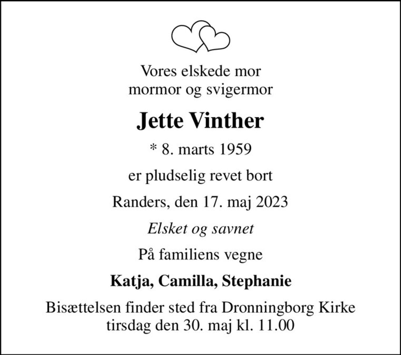 Vores elskede mor mormor og svigermor
Jette Vinther
* 8. marts 1959
er pludselig revet bort
Randers, den 17. maj 2023
Elsket og savnet
På familiens vegne
Katja, Camilla, Stephanie
Bisættelsen finder sted fra Dronningborg Kirke  tirsdag den 30. maj kl. 11.00