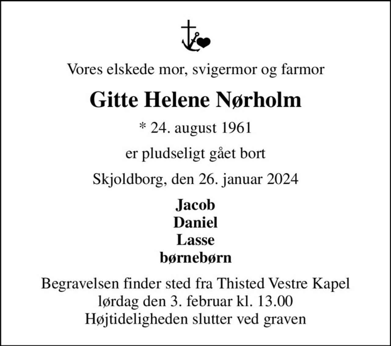 Vores elskede mor, svigermor og farmor
Gitte Helene Nørholm
* 24. august 1961
er pludseligt gået bort
Skjoldborg, den 26. januar 2024
Jacob Daniel Lasse børnebørn
Begravelsen finder sted fra Thisted Vestre Kapel  lørdag den 3. februar kl. 13.00  Højtideligheden slutter ved graven
