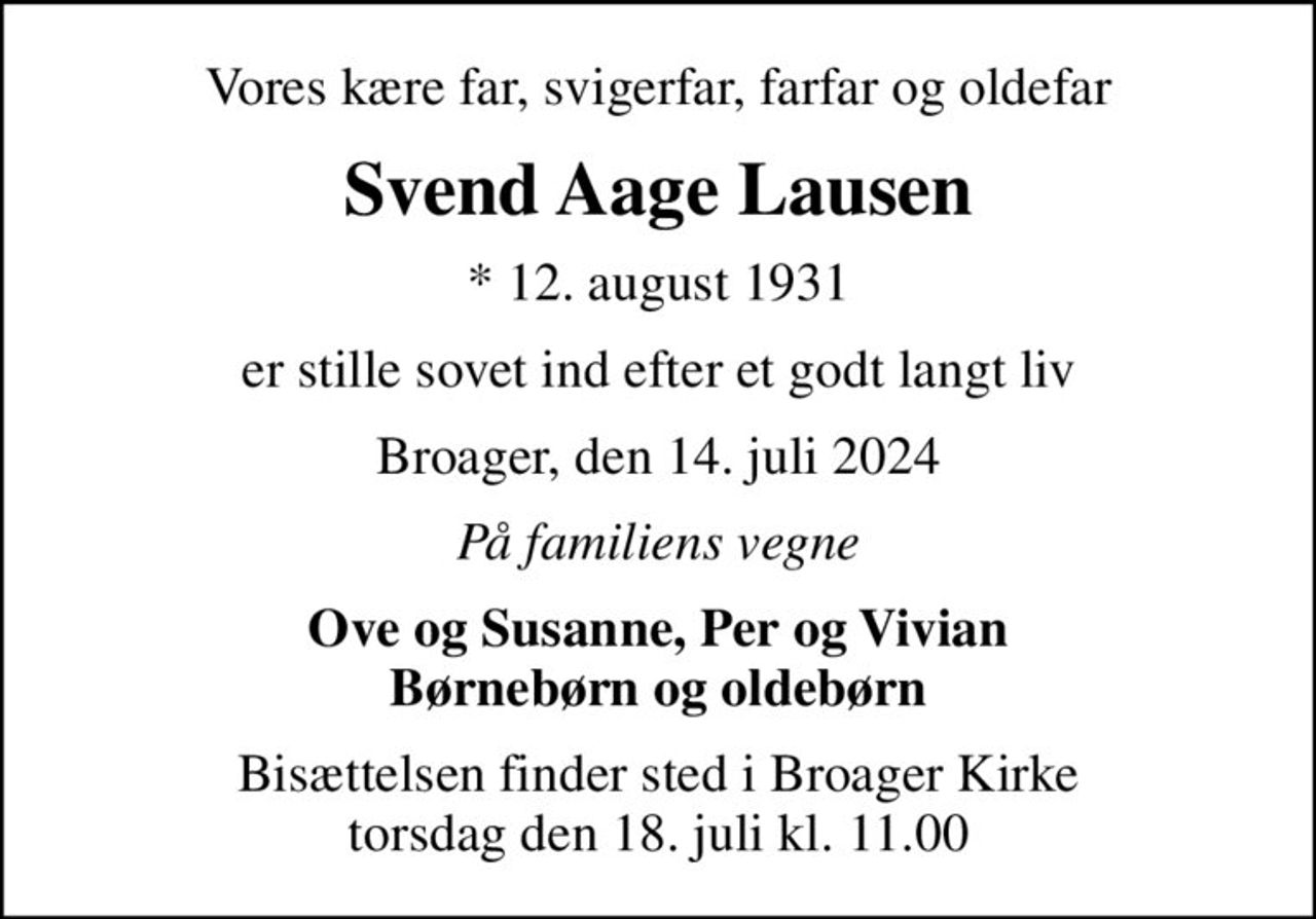 Vores kære far, svigerfar, farfar og oldefar
Svend Aage Lausen
* 12. august 1931
er stille sovet ind efter et godt langt liv
Broager, den 14. juli 2024
På familiens vegne
Ove og Susanne, Per og Vivian Børnebørn og oldebørn
Bisættelsen finder sted i Broager Kirke  torsdag den 18. juli kl. 11.00