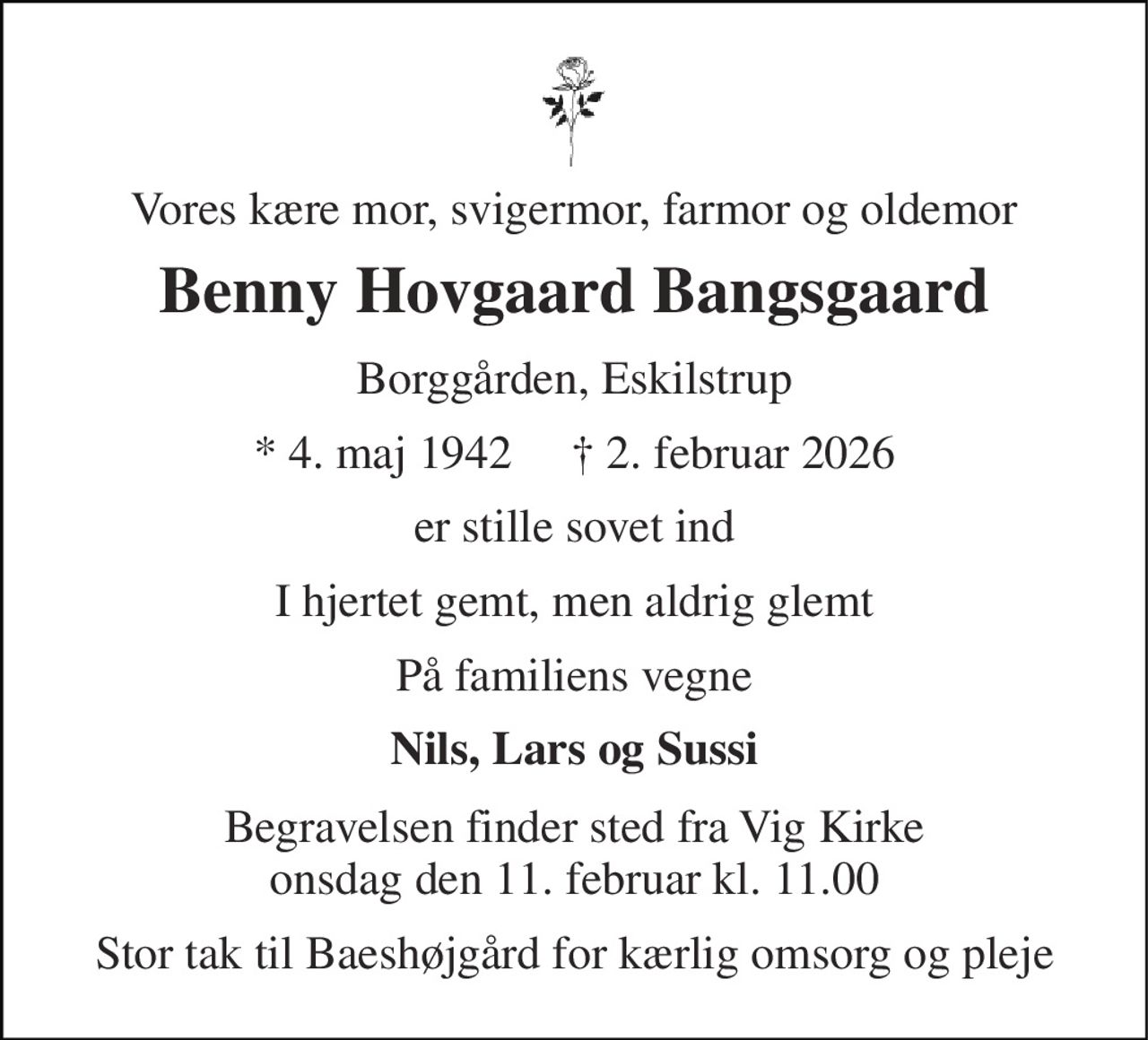 Vores kære mor, svigermor, farmor og oldemor 
Benny Hovgaard Bangsgaard 
Borggården, Eskilstrup 
* 4. maj 1942     † 2. februar 2026 
er stille sovet ind 
I hjertet gemt, men aldrig glemt 
På familiens vegne 
Nils, Lars og Sussi 
Begravelsen finder sted fra Vig Kirke onsdag den 11. februar kl. 11.00 
Stor tak til Baeshøjgård for kærlig omsorg og pleje