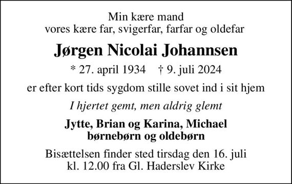 Min kære mand vores kære far, svigerfar, farfar og oldefar 
Jørgen Nicolai Johannsen
* 27. april 1934    &#x271d; 9. juli 2024
er efter kort tids sygdom stille sovet ind i sit hjem
I hjertet gemt, men aldrig glemt
Jytte, Brian og Karina, Michael børnebørn og oldebørn
Bisættelsen finder sted tirsdag den 16. juli kl. 12.00 fra Gl. Haderslev Kirke