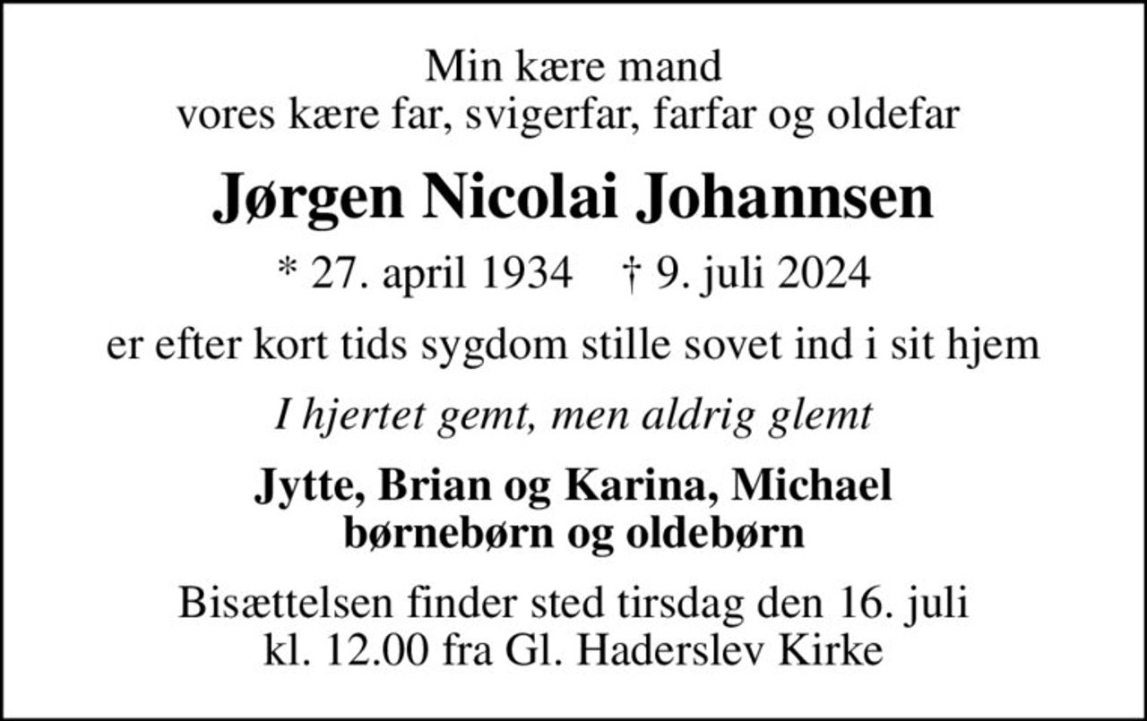Min kære mand vores kære far, svigerfar, farfar og oldefar 
Jørgen Nicolai Johannsen
* 27. april 1934    ✝ 9. juli 2024
er efter kort tids sygdom stille sovet ind i sit hjem
I hjertet gemt, men aldrig glemt
Jytte, Brian og Karina, Michael børnebørn og oldebørn
Bisættelsen finder sted tirsdag den 16. juli kl. 12.00 fra Gl. Haderslev Kirke