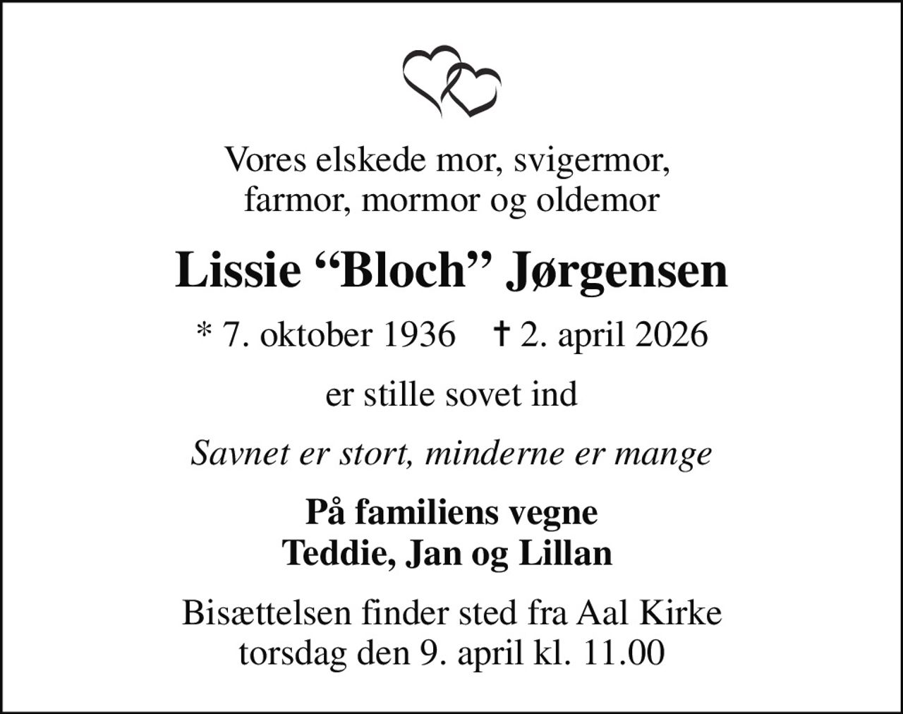 Vores elskede mor, svigermor,  farmor, mormor og oldemor
Lissie Bloch Jørgensen
* 7. oktober 1936    ✝ 2. april 2026
er stille sovet ind
Savnet er stort, minderne er mange
På familiens vegne Teddie, Jan og Lillan 
Bisættelsen finder sted fra Aal Kirke  torsdag den 9. april kl. 11.00