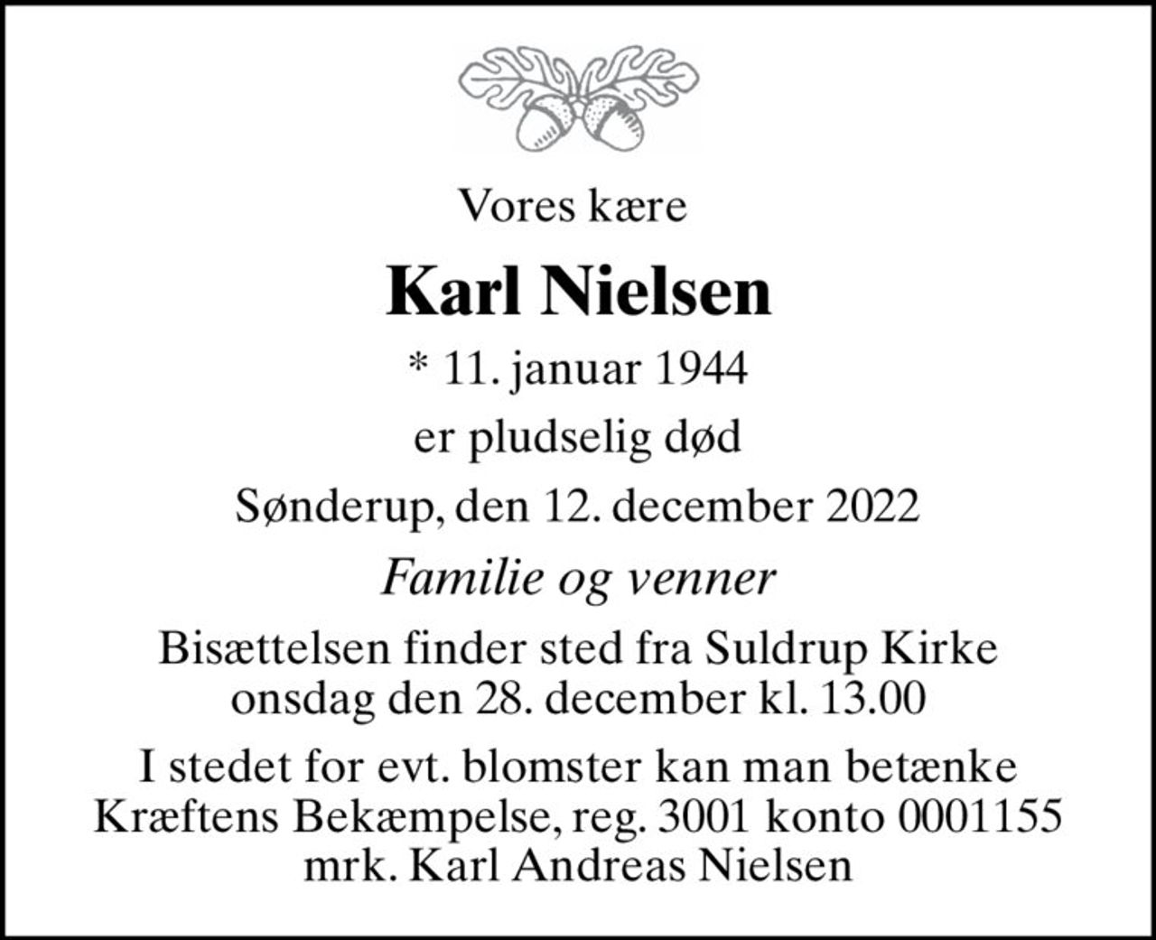 Vores kære 
Karl Nielsen
* 11. januar 1944
er pludselig død
Sønderup, den 12. december 2022
Familie og venner
Bisættelsen finder sted fra Suldrup Kirke  onsdag den 28. december kl. 13.00 
I stedet for evt. blomster kan man betænke
					Kræftens Bekæmpelse reg.3001konto0001155mrk. Karl Andreas
					Nielsen