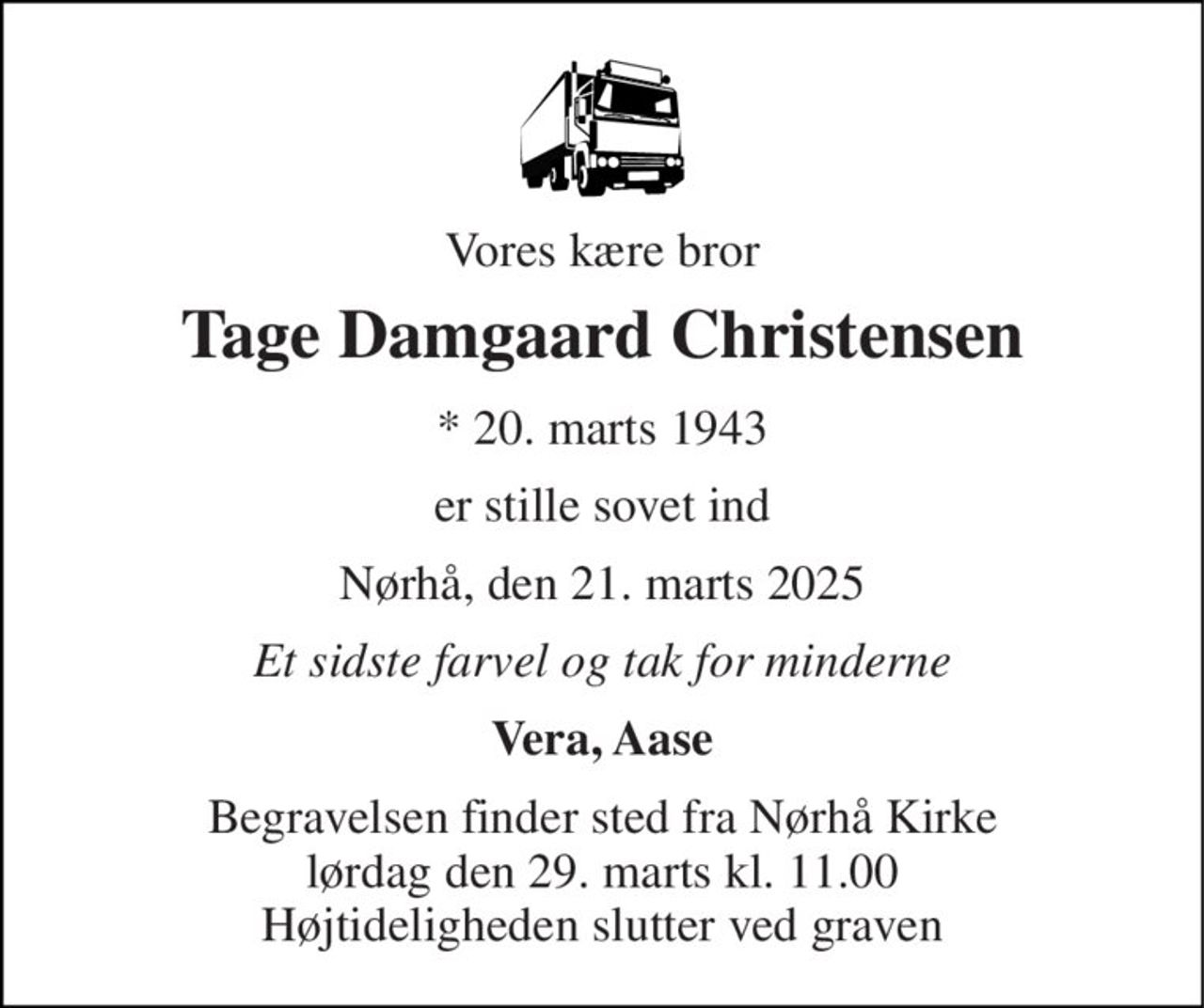 Vores kære bror 
Tage Damgaard Christensen 
* 20. marts 1943 
er stille sovet ind 
Nørhå, den 21. marts 2025 
Et sidste farvel og tak for minderne 
Vera, Aase 
Begravelsen finder sted fra Nørhå Kirke lørdag den 29. marts kl. 11.00 Højtideligheden slutter ved graven