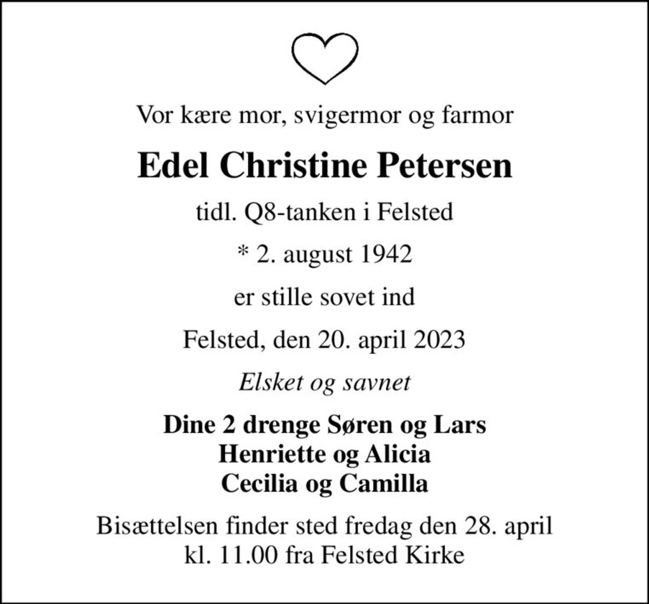 Vor kære mor, svigermor og farmor
Edel Christine Petersen
tidl. Q8-tanken i Felsted
* 2. august 1942
er stille sovet ind
Felsted, den 20. april 2023
Elsket og savnet
Dine 2 drenge Søren og Lars Henriette og Alicia Cecilia og Camilla
Bisættelsen finder sted fredag den 28. april kl. 11.00 fra Felsted Kirke