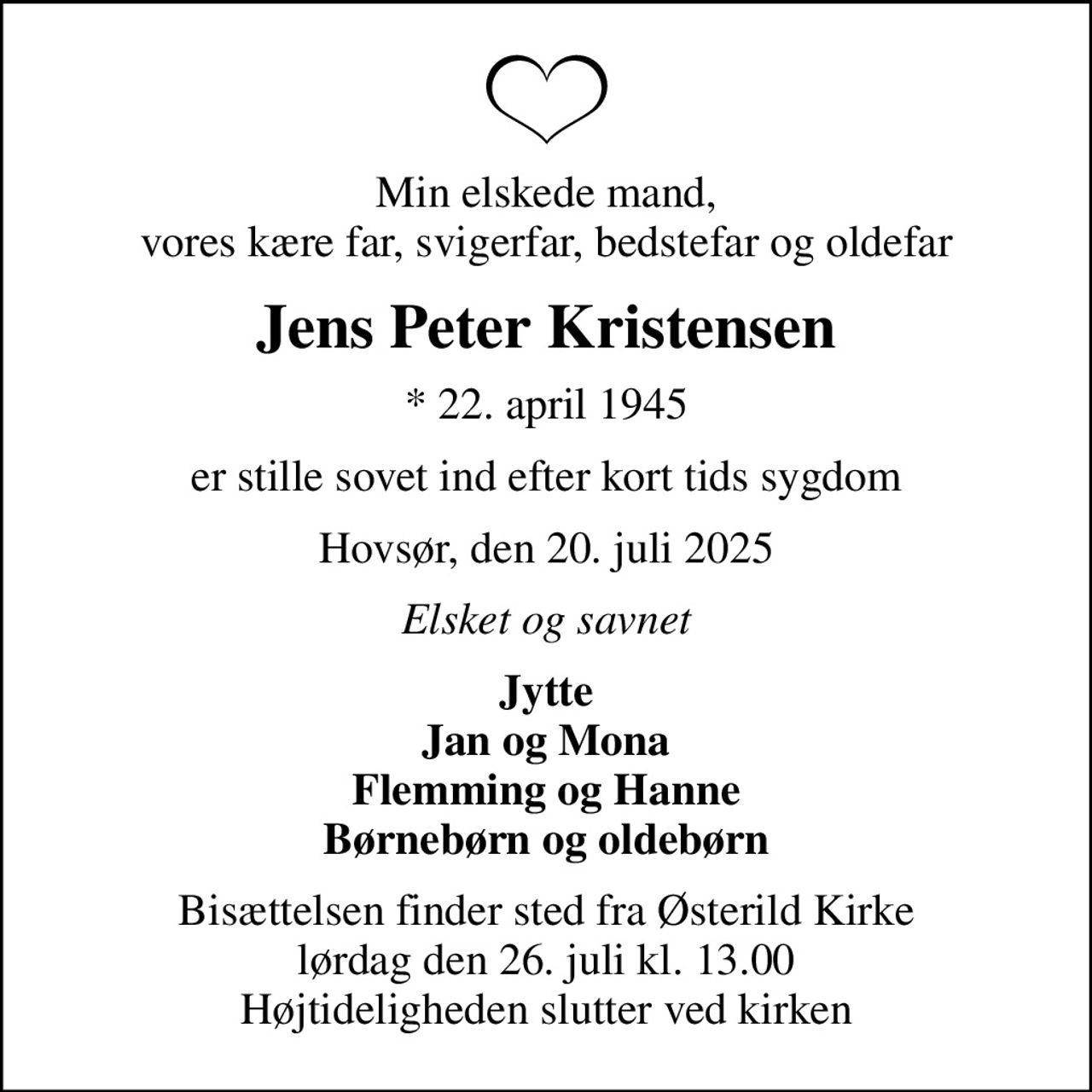 Min elskede mand, vores kære far, svigerfar, bedstefar og oldefar
Jens Peter Kristensen
* 22. april 1945
er stille sovet ind efter kort tids sygdom
Hovsør, den 20. juli 2025
Elsket og savnet
Jytte Jan og Mona Flemming og Hanne Børnebørn og oldebørn
Bisættelsen finder sted fra Østerild Kirke  lørdag den 26. juli kl. 13.00  Højtideligheden slutter ved kirken