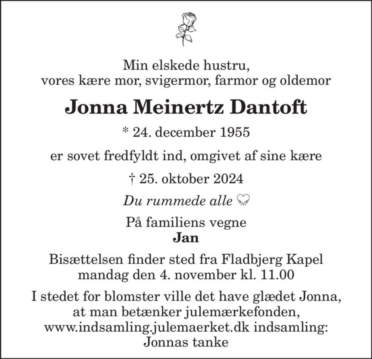 Min elskede hustru, vores kære mor, svigermor, farmor og oldemor
Jonna Meinertz Dantoft
* 24. december 1955
er sovet fredfyldt ind, omgivet af sine kære
 25. oktober 2024
Du rummede alle
På familiens vegne
Jan
Bisættelsen finder sted fra Fladbjerg Kapel mandag den 4. november kl. 11.00
I stedet for evt. blomster kan man betænke
					Julemærkehjemmene reg.3001konto1004050mrk. Jonna Meinertz
					Dantoft
I stedet for blomster ville det have glædet Jonna, at man betænker Julemærkefonden, www.indsamling.julemaerket.dk indsamling: Jonnas tanke