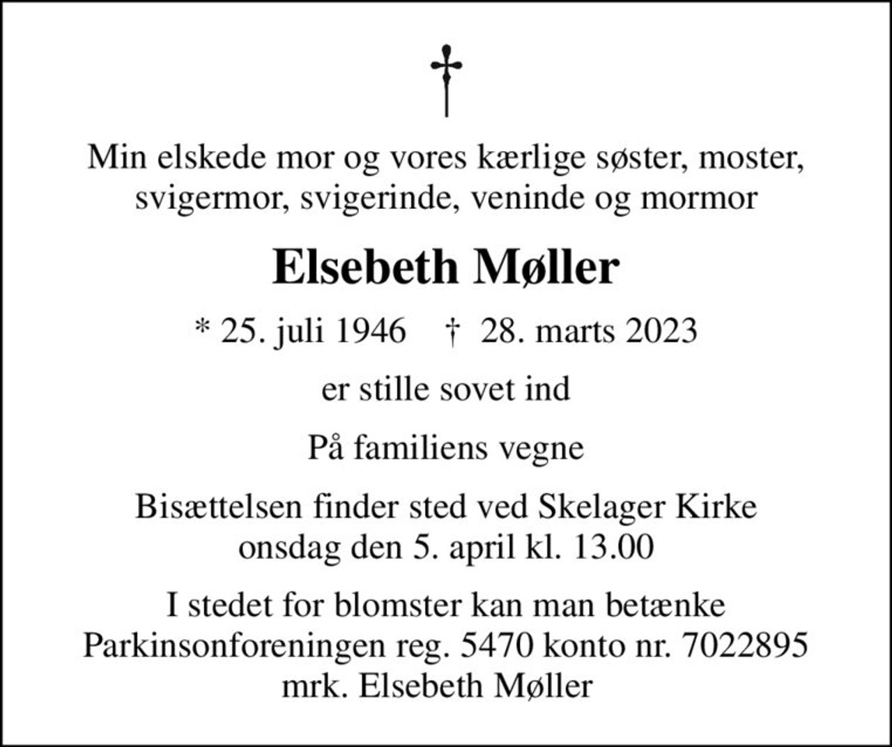 Min elskede mor og vores kærlige søster, moster, svigermor, svigerinde, veninde og mormor
Elsebeth Møller
* 25. juli 1946    ✝ 28. marts 2023
er stille sovet ind
På familiens vegne
Bisættelsen finder sted ved Skelager Kirke  onsdag den 5. april kl. 13.00 
I stedet for blomster kan man betænke Parkinsonforeningen reg. 5470 konto nr. 7022895 mrk. Elsebeth Møller