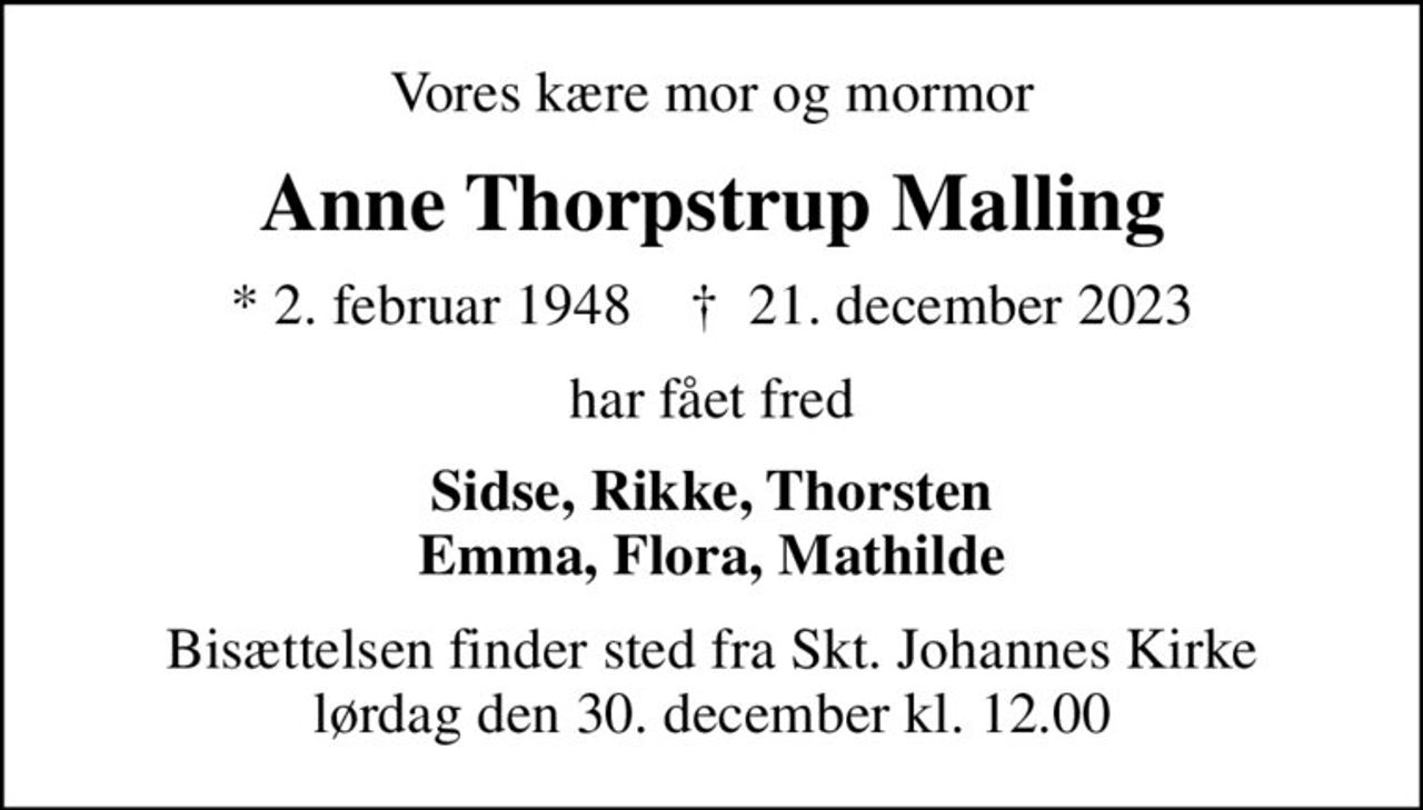 Vores kære mor og mormor
Anne Thorpstrup Malling
* 2. februar 1948    ✝ 21. december 2023
har fået fred
Sidse, Rikke, Thorsten Emma, Flora, Mathilde
Bisættelsen finder sted fra Skt. Johannes Kirke  lørdag den 30. december kl. 12.00