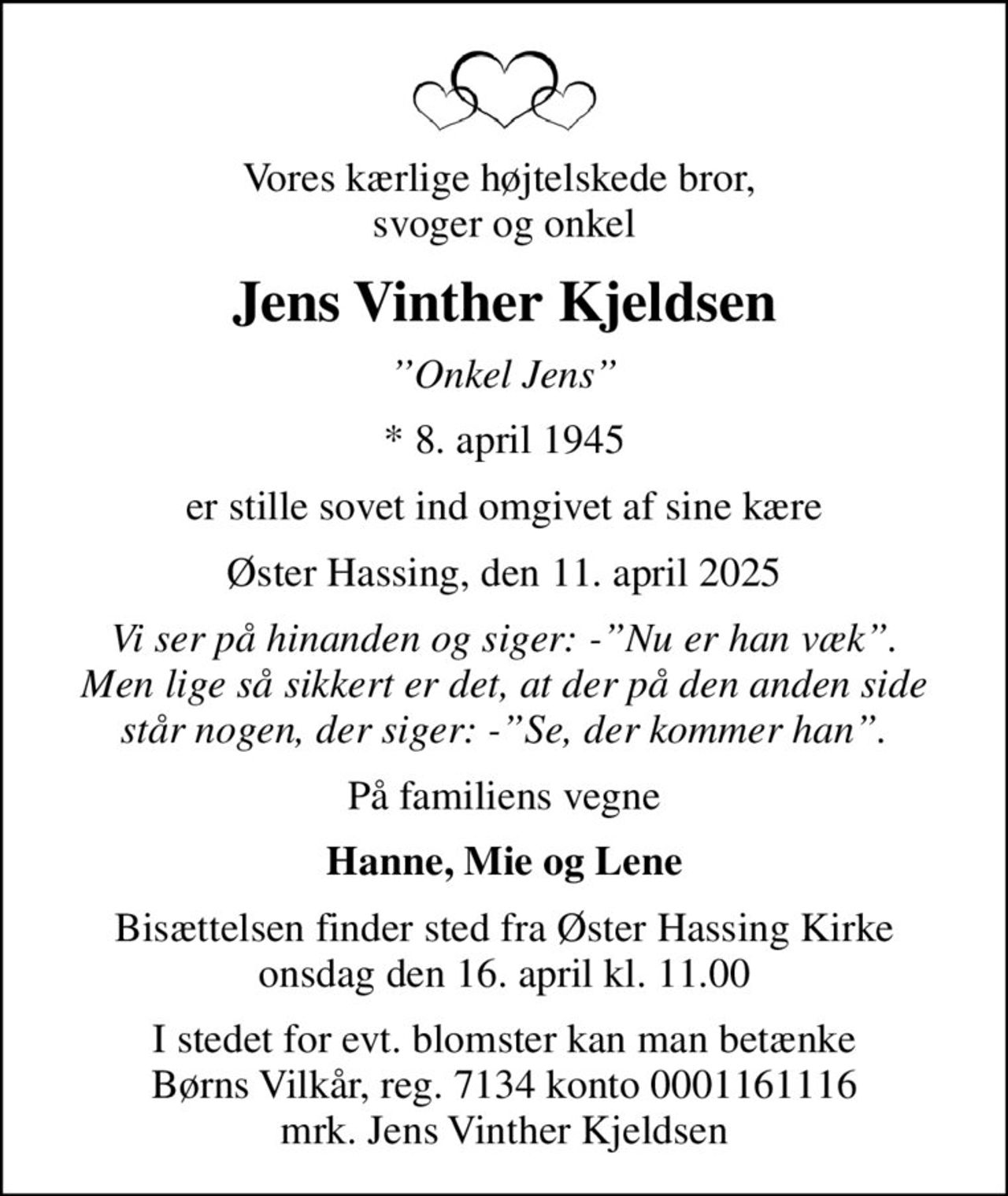 Vores kærlige højtelskede bror,  svoger og onkel
Jens Vinther Kjeldsen
Onkel Jens
* 8. april 1945
er stille sovet ind omgivet af sine kære
Øster Hassing, den 11. april 2025
Vi ser på hinanden og siger: -Nu er han væk. Men lige så sikkert er det, at der på den anden side står nogen, der siger: -Se, der kommer han.
På familiens vegne
Hanne, Mie og Lene
Bisættelsen finder sted fra Øster Hassing Kirke  onsdag den 16. april kl. 11.00 
I stedet for evt. blomster kan man betænke
					Børns Vilkår reg.7134konto0001161116mrk. Jens Vinther
					Kjeldsen