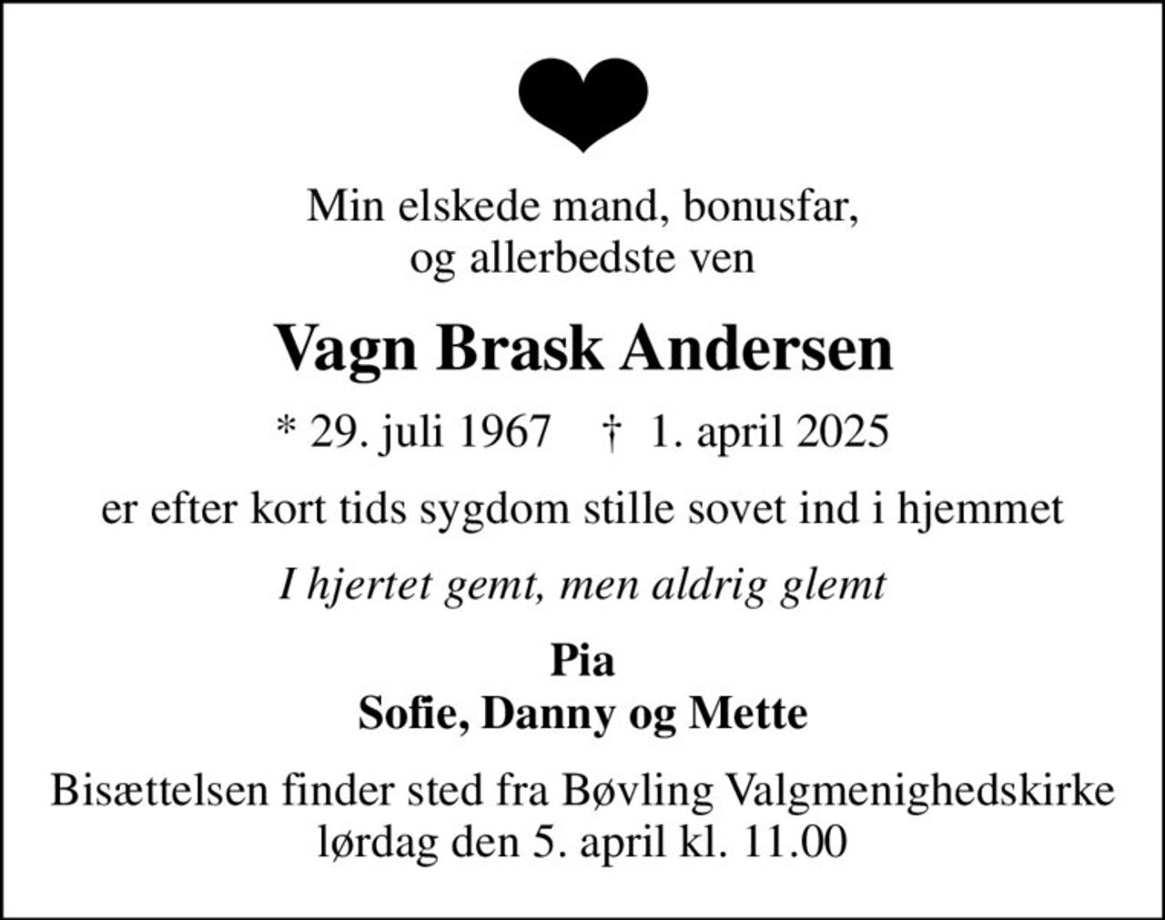 Min elskede mand, bonusfar, og allerbedste ven
Vagn Brask Andersen
* 29. juli 1967    ✝ 1. april 2025
er efter kort tids sygdom stille sovet ind i hjemmet
I hjertet gemt, men aldrig glemt
Pia Sofie, Danny og Mette
Bisættelsen finder sted fra Bøvling Valgmenighedskirke  lørdag den 5. april kl. 11.00