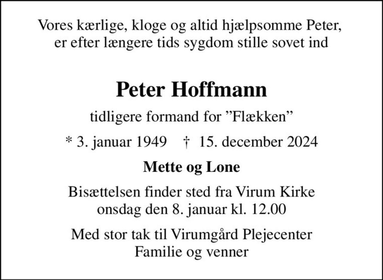 Vores kærlige, kloge og altid hjælpsomme Peter,  er efter længere tids sygdom stille sovet ind 
Peter Hoffmann
tidligere formand for Flækken
* 3. januar 1949    ✝ 15. december 2024
Mette og Lone
Bisættelsen finder sted fra Virum Kirke  onsdag den 8. januar kl. 12.00 
Med stor tak til Virumgård Plejecenter Familie og venner