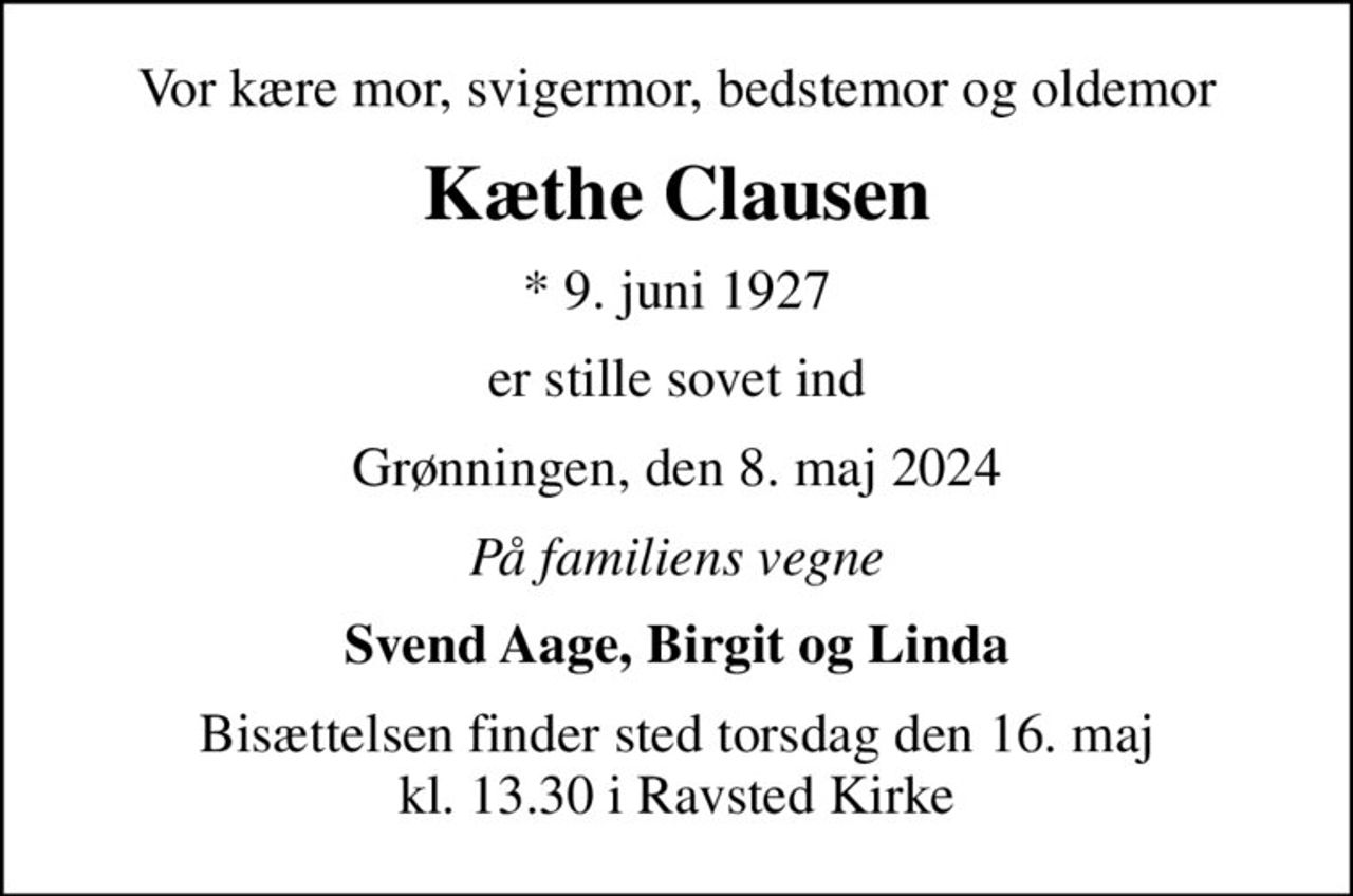 Vor kære mor, svigermor, bedstemor og oldemor
Kæthe Clausen
* 9. juni 1927
er stille sovet ind
Grønningen, den 8. maj 2024
På familiens vegne
Svend Aage, Birgit og Linda
Bisættelsen finder sted torsdag den 16. maj kl. 13.30 i Ravsted Kirke