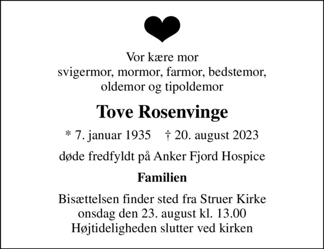 Vor kære mor svigermor, mormor, farmor, bedstemor, oldemor og tipoldemor
Tove Rosenvinge
* 7. januar 1935    ✝ 20. august 2023
døde fredfyldt på Anker Fjord Hospice
Familien
Bisættelsen finder sted fra Struer Kirke  onsdag den 23. august kl. 13.00  Højtideligheden slutter ved kirken