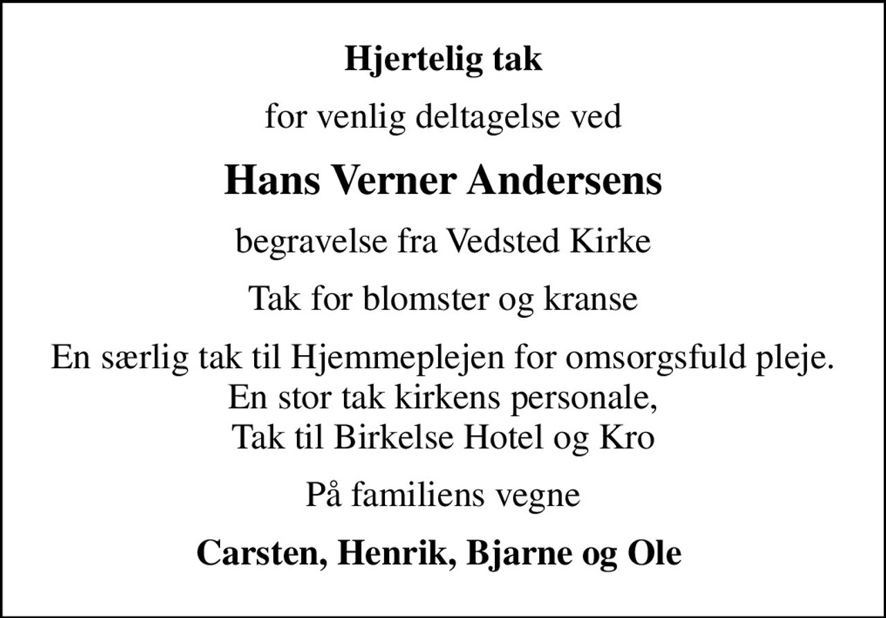 Hjertelig tak
for venlig deltagelse ved
Hans Verner Andersens
begravelse fra Vedsted Kirke
Tak for blomster og kranse
En særlig tak til Hjemmeplejen for omsorgsfuld pleje. En stor tak kirkens personale, Tak til Birkelse Hotel og Kro
På familiens vegne
Carsten, Henrik, Bjarne og Ole