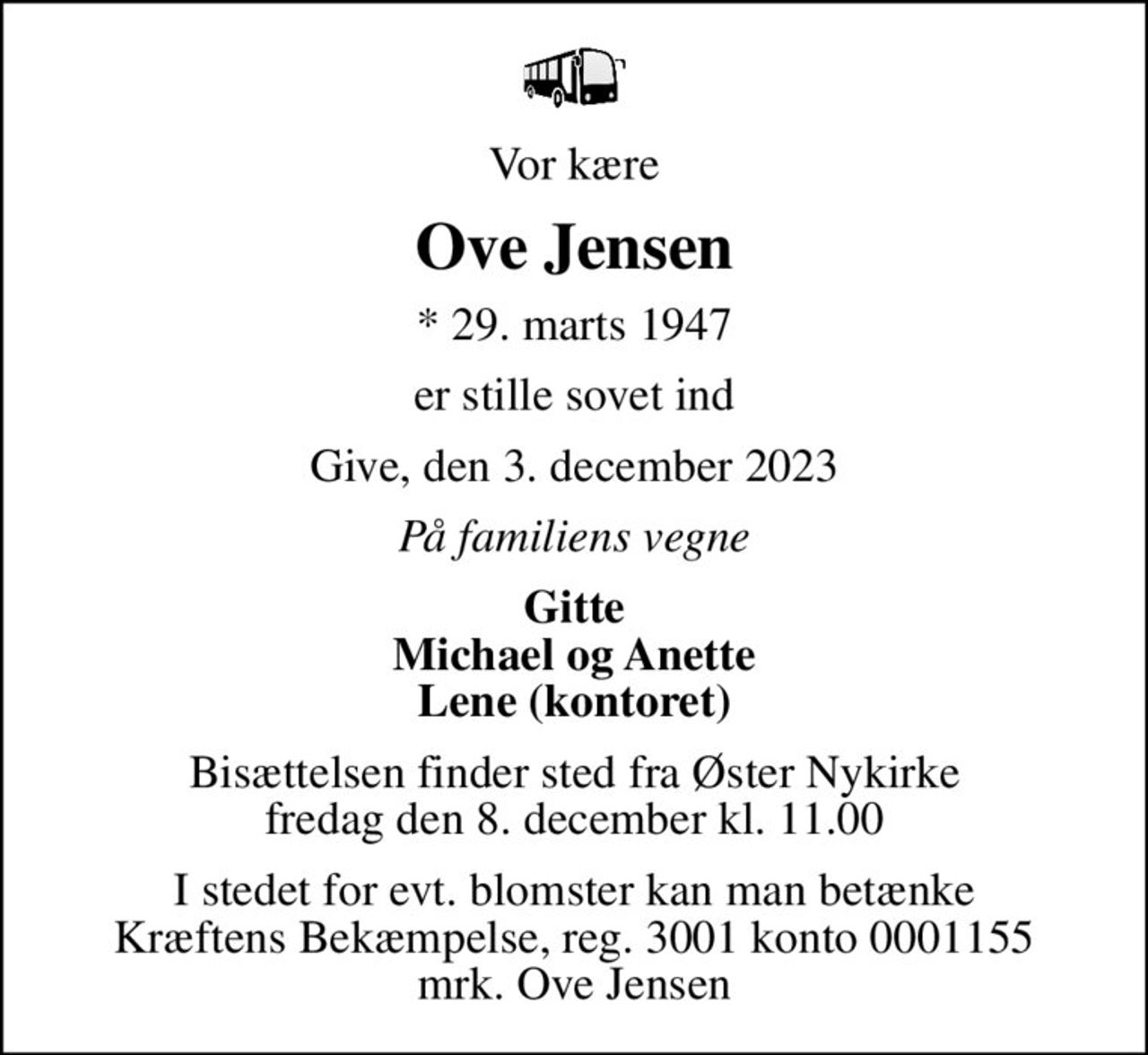 Vor kære
Ove Jensen
* 29. marts 1947
er stille sovet ind
Give, den 3. december 2023
På familiens vegne
Gitte Michael og Anette Lene (kontoret)
Bisættelsen finder sted fra Øster Nykirke  fredag den 8. december kl. 11.00 
I stedet for evt. blomster kan man betænke
					Kræftens Bekæmpelse reg.3001konto0001155mrk. Ove
					Jensen