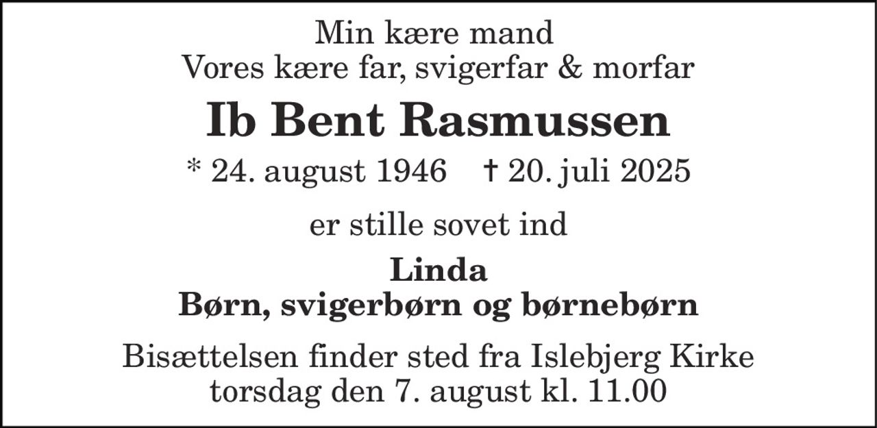 Min kære mand  Vores kære far, svigerfar & morfar 
Ib Bent Rasmussen 
* 24. august 1946    ✝ 20. juli 2025 
er stille sovet ind 
Linda Børn, svigerbørn og børnebørn 
Bisættelsen​ finder sted fra Islebjerg Kirke​ torsdag den 7. august​ kl. 11.00