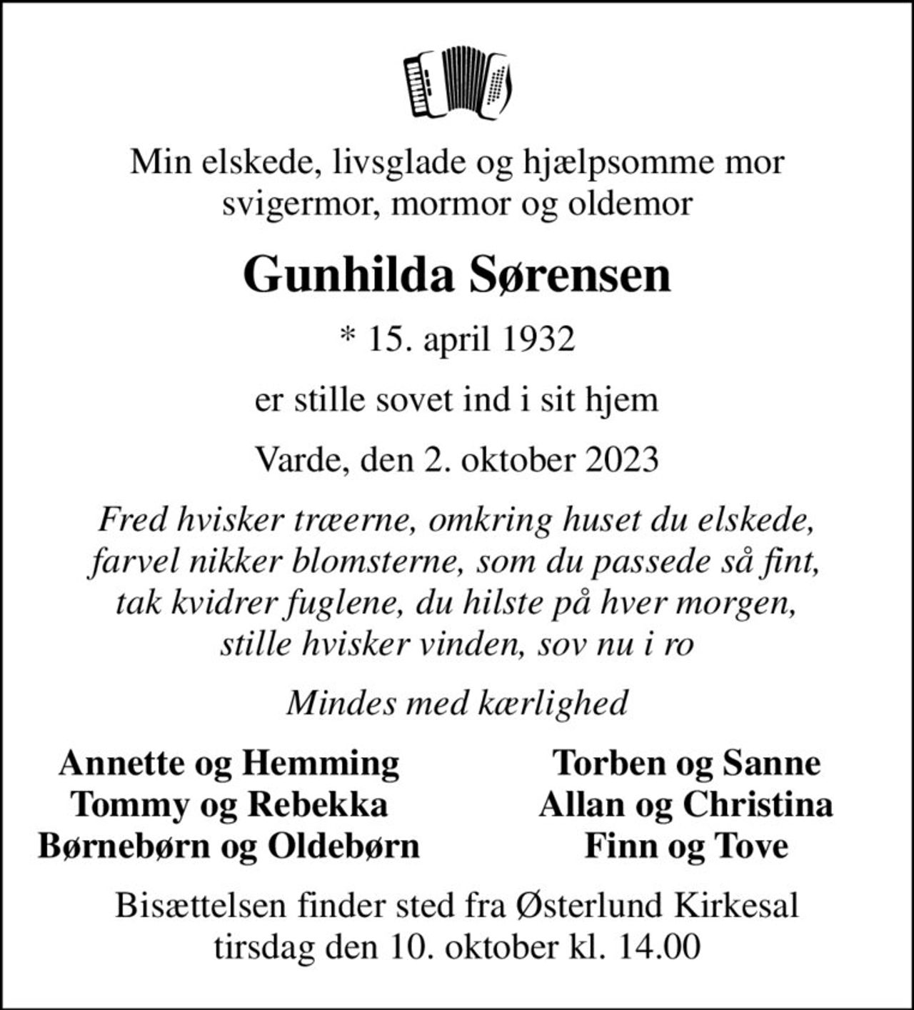 Min elskede, livsglade og hjælpsomme mor svigermor, mormor og oldemor
Gunhilda Sørensen
* 15. april 1932
er stille sovet ind i sit hjem
Varde, den 2. oktober 2023
Fred hvisker træerne, omkring huset du elskede, farvel nikker blomsterne, som du passede så fint, tak kvidrer fuglene, du hilste på hver morgen, stille hvisker vinden, sov nu i ro
Mindes med kærlighed
Annette og Hemming
Torben og Sanne
Tommy og Rebekka
Allan og Christina
Børnebørn og Oldebørn
Finn og Tove
Bisættelsen finder sted fra Østerlund Kirkesal  tirsdag den 10. oktober kl. 14.00