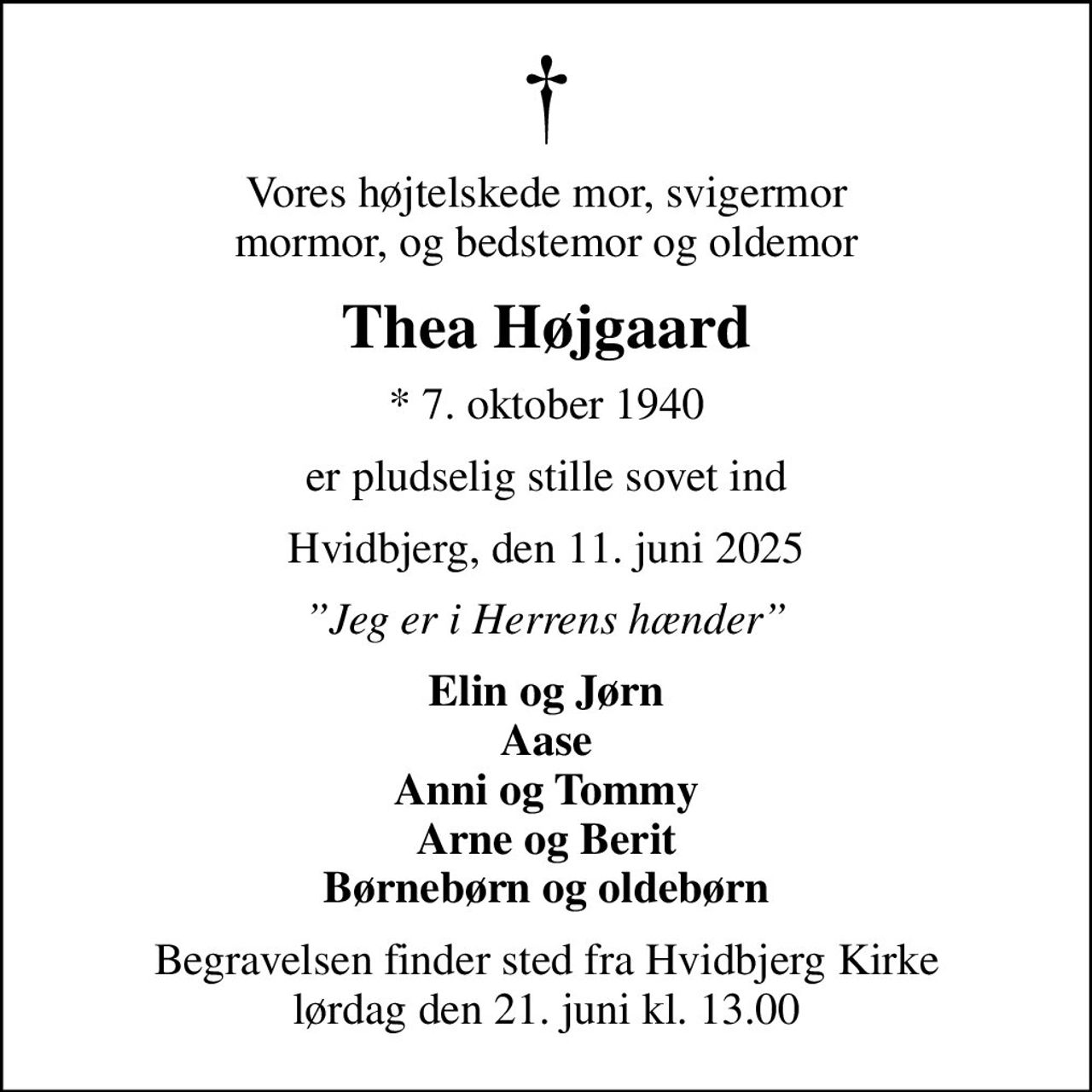 Vores højtelskede mor, svigermor mormor, og bedstemor og oldemor
Thea Højgaard
* 7. oktober 1940
er pludselig stille sovet ind
Hvidbjerg, den 11. juni 2025
Jeg er i Herrens hænder
Elin og Jørn Aase Anni og Tommy Arne og Berit Børnebørn og oldebørn
Begravelsen finder sted fra Hvidbjerg Kirke  lørdag den 21. juni kl. 13.00