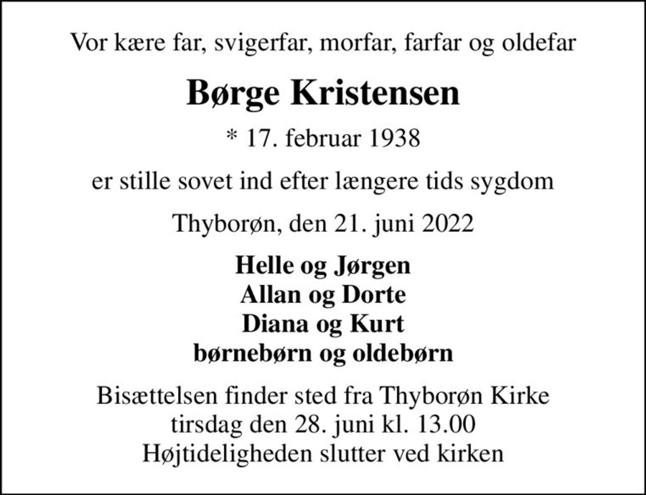Vor kære far, svigerfar, morfar, farfar og oldefar
Børge Kristensen
* 17. februar 1938
er stille sovet ind efter længere tids sygdom
Thyborøn, den 21. juni 2022
Helle og Jørgen Allan og Dorte Diana og Kurt børnebørn og oldebørn
Bisættelsen finder sted fra Thyborøn Kirke  tirsdag den 28. juni kl. 13.00  Højtideligheden slutter ved kirken