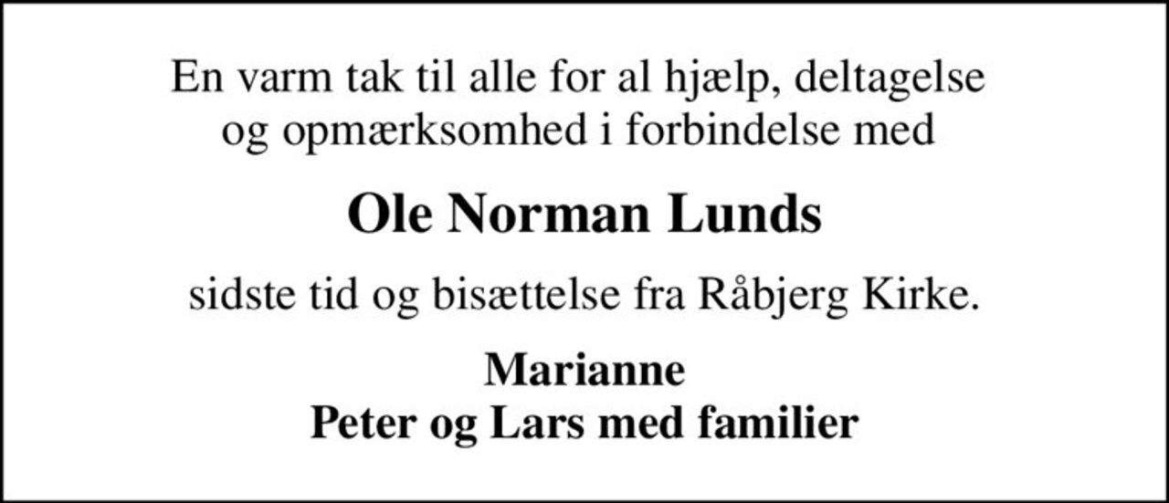 En varm tak til alle for al hjælp, deltagelse  og opmærksomhed i forbindelse med 
Ole Norman Lunds
sidste tid og bisættelse fra Råbjerg Kirke.
Marianne Peter og Lars med familier