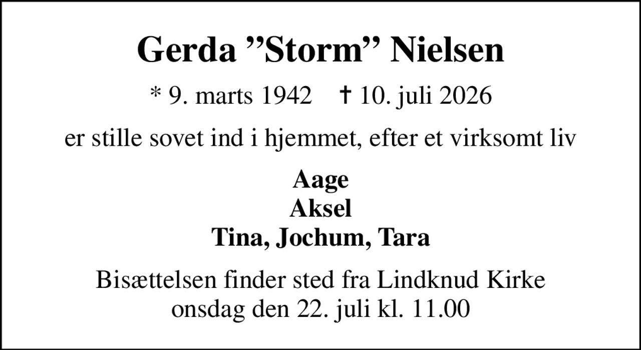 Gerda Storm Nielsen
* 9. marts 1942    ✝ 10. juli 2026
er stille sovet ind i hjemmet, efter et virksomt liv
Aage Aksel Tina, Jochum, Tara
Bisættelsen finder sted fra Lindknud Kirke  onsdag den 22. juli kl. 11.00