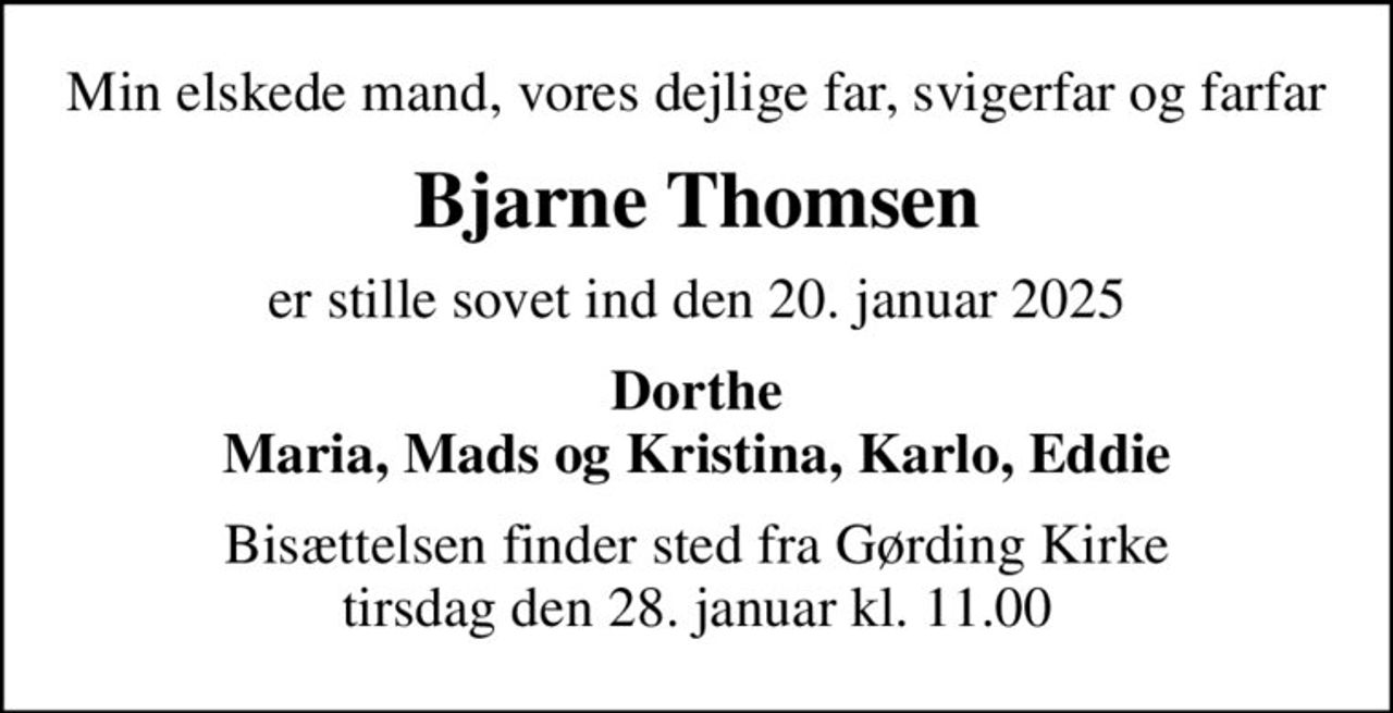 Min elskede mand, vores dejlige far, svigerfar og farfar
Bjarne Thomsen
er stille sovet ind den 20. januar 2025
Dorthe Maria, Mads og Kristina, Karlo, Eddie
Bisættelsen finder sted fra Gørding Kirke  tirsdag den 28. januar kl. 11.00