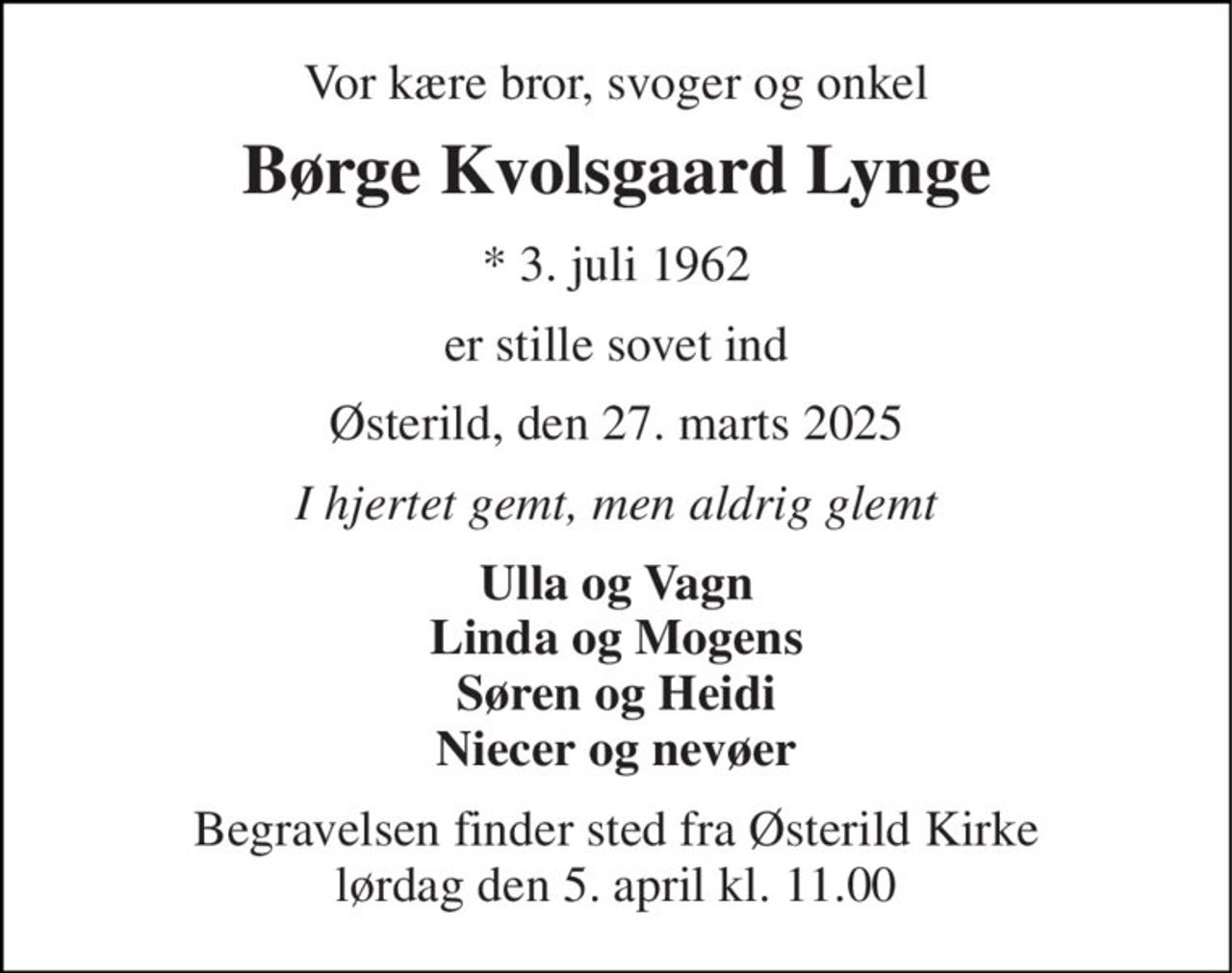 Vor kære bror, svoger og onkel 
Børge Kvolsgaard Lynge 
* 3. juli 1962 
er stille sovet ind 
Østerild, den 27. marts 2025 
I hjertet gemt, men aldrig glemt 
Ulla og Vagn Linda og Mogens Søren og Heidi Niecer og nevøer 
Begravelsen finder sted fra Østerild Kirke lørdag den 5. april kl. 11.00