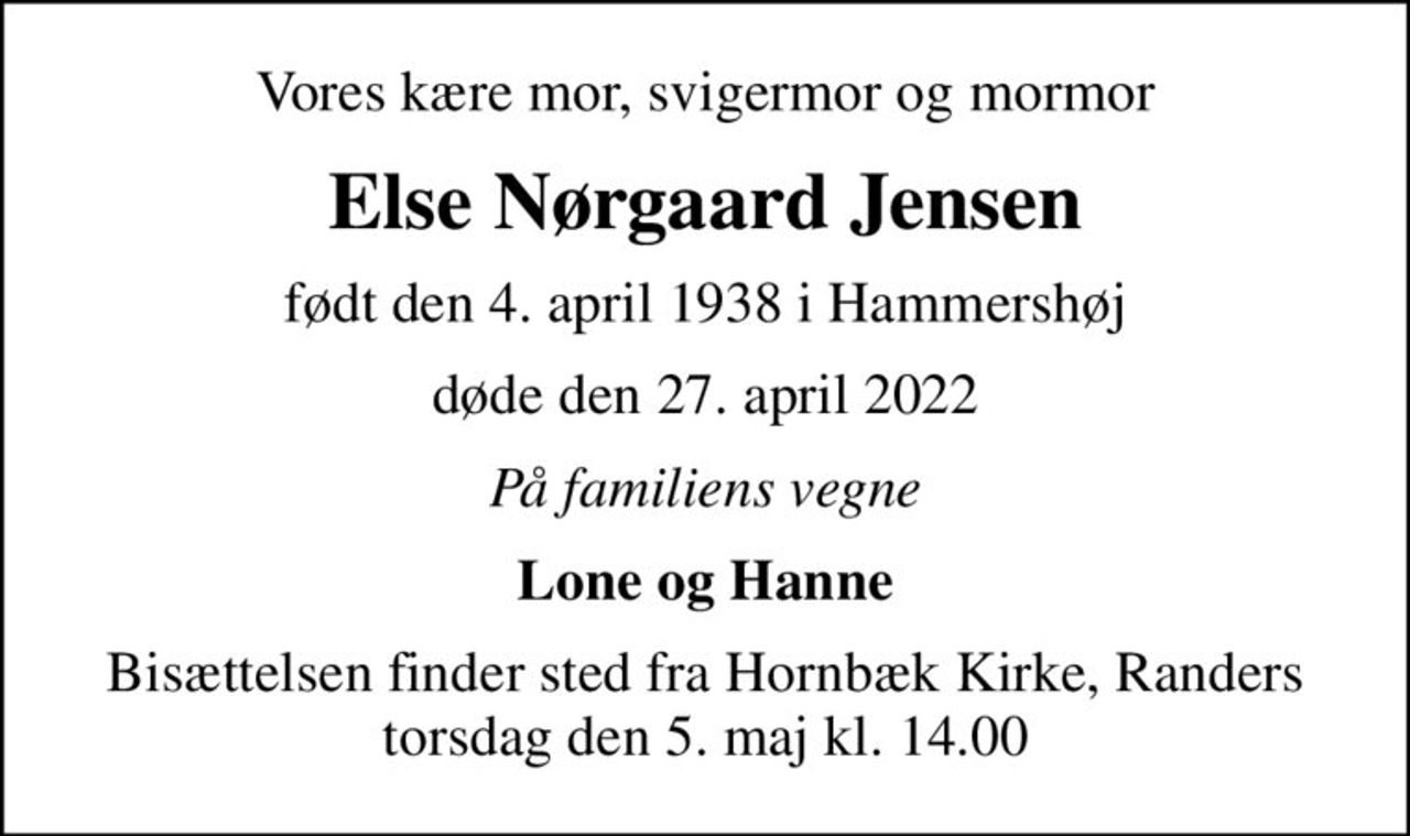 Vores kære mor, svigermor og mormor
Else Nørgaard Jensen
født den 4. april 1938 i Hammershøj
døde den 27. april 2022
På familiens vegne
Lone og Hanne
Bisættelsen finder sted fra Hornbæk Kirke, Randers torsdag den 5. maj kl. 14.00