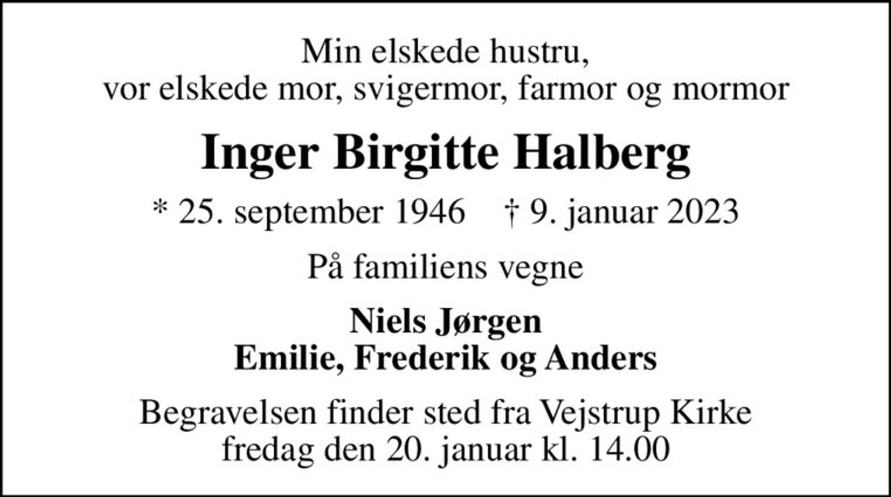 Min elskede hustru, vor elskede mor, svigermor, farmor og mormor
Inger Birgitte Halberg
* 25. september 1946    ✝ 9. januar 2023
På familiens vegne
Niels Jørgen Emilie, Frederik og Anders
Begravelsen finder sted fra Vejstrup Kirke  fredag den 20. januar kl. 14.00