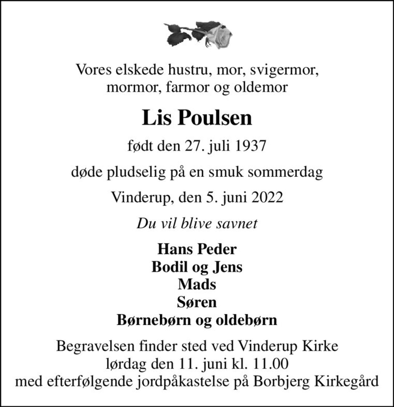 Vores elskede hustru, mor, svigermor, mormor, farmor og oldemor
Lis Poulsen
født den 27. juli 1937
døde pludselig på en smuk sommerdag
Vinderup, den 5. juni 2022
Du vil blive savnet
Hans Peder Bodil og Jens Mads Søren Børnebørn og oldebørn
Begravelsen finder sted ved Vinderup Kirke  lørdag den 11. juni kl. 11.00  med efterfølgende jordpåkastelse på Borbjerg Kirkegård