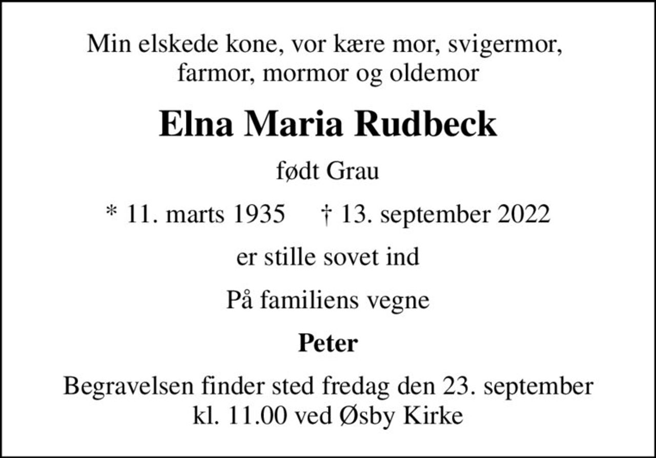 Min elskede kone, vor kære mor, svigermor,  farmor, mormor og oldemor
Elna Maria Rudbeck
født Grau
* 11. marts 1935     ✝ 13. september 2022
er stille sovet ind
På familiens vegne
Peter
Begravelsen finder sted fredag den 23. september kl. 11.00 ved Øsby Kirke