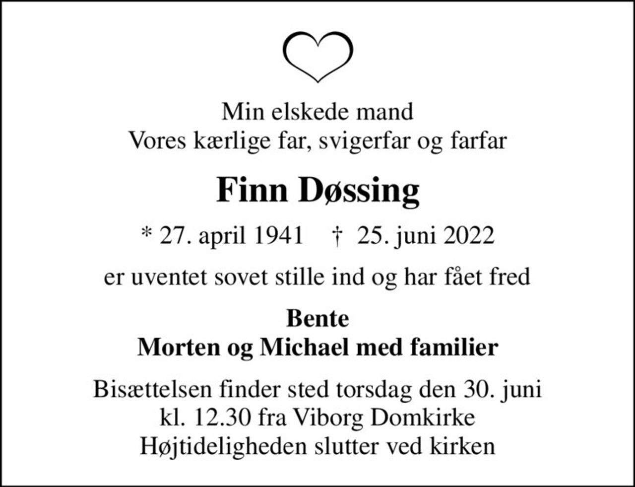 Min elskede mand Vores kærlige far, svigerfar og farfar
Finn Døssing
* 27. april 1941    ✝ 25. juni 2022
er uventet sovet stille ind og har fået fred
Bente Morten og Michael med familier
Bisættelsen finder sted torsdag den 30. juni kl. 12.30 fra Viborg Domkirke Højtideligheden slutter ved kirken