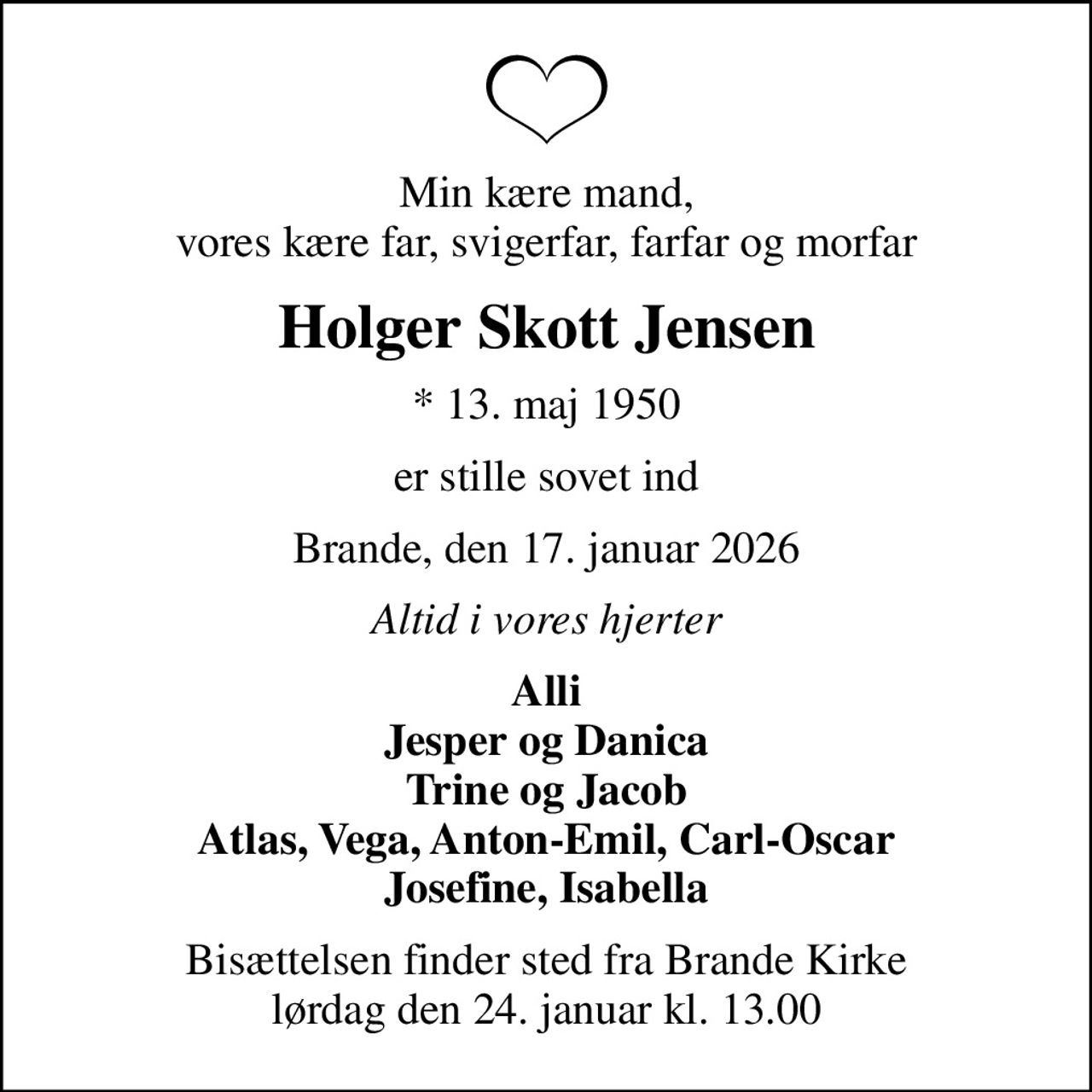 Min kære mand, vores kære far, svigerfar, farfar og morfar
Holger Skott Jensen
* 13. maj 1950
er stille sovet ind
Brande, den 17. januar 2026
Altid i vores hjerter
Alli Jesper og Danica Trine og Jacob Atlas, Vega, Anton-Emil, Carl-Oscar Josefine, Isabella
Bisættelsen finder sted fra Brande Kirke  lørdag den 24. januar kl. 13.00