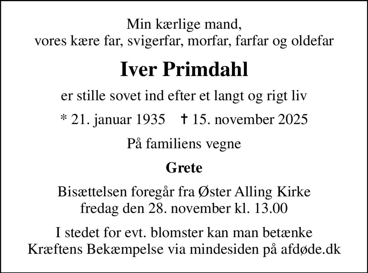 Min kærlige mand, vores kære far, svigerfar, morfar, farfar og oldefar
Iver Primdahl
er stille sovet ind efter et langt og rigt liv
* 21. januar 1935    ✝ 15. november 2025
På familiens vegne
Grete
Bisættelsen foregår fra Øster Alling Kirke  fredag den 28. november kl. 13.00 
I stedet for evt. blomster kan man betænke
					Kræftens Bekæmpelse via mindesiden på afdøde.dk