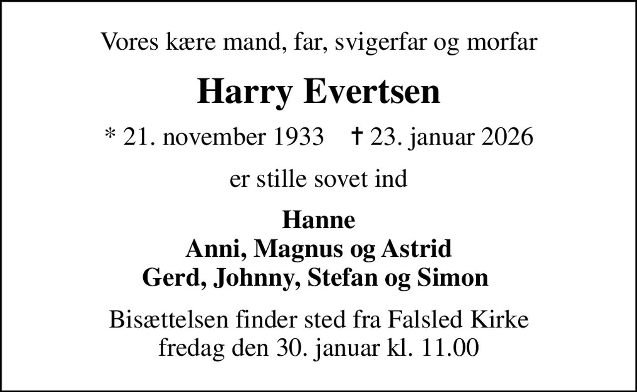 Vores kære mand, far, svigerfar og morfar
Harry Evertsen
* 21. november 1933    ✝ 23. januar 2026
er stille sovet ind
Hanne Anni, Magnus og Astrid Gerd, Johnny, Stefan og Simon 
Bisættelsen finder sted fra Falsled Kirke  fredag den 30. januar kl. 11.00