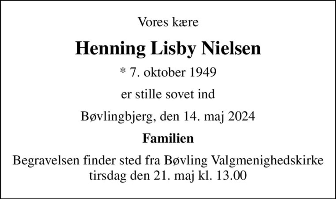 Vores kære
Henning Lisby Nielsen
* 7. oktober 1949
er stille sovet ind
Bøvlingbjerg, den 14. maj 2024
Familien
Begravelsen finder sted fra Bøvling Valgmenighedskirke  tirsdag den 21. maj kl. 13.00