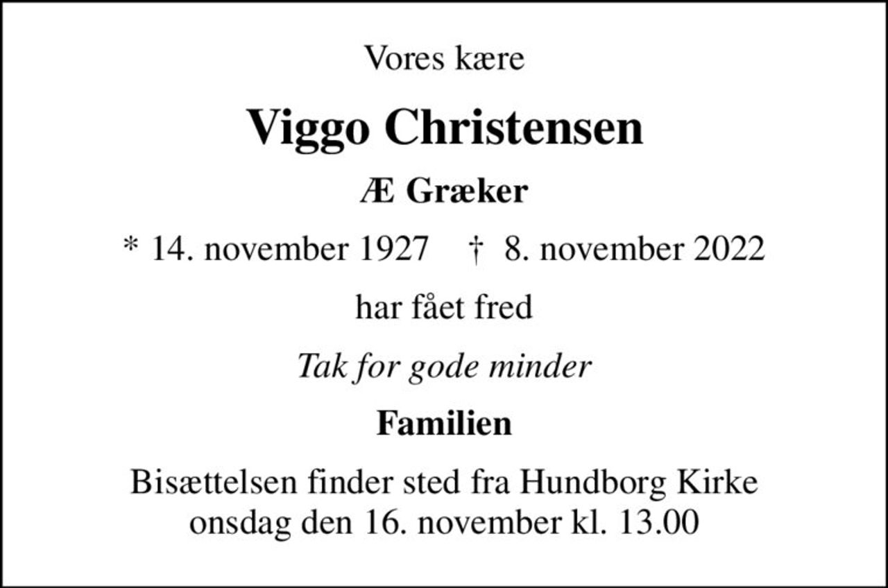 Vores kære
Viggo Christensen
Æ Græker
* 14. november 1927    ✝ 8. november 2022
har fået fred
Tak for gode minder
Familien
Bisættelsen finder sted fra Hundborg Kirke  onsdag den 16. november kl. 13.00