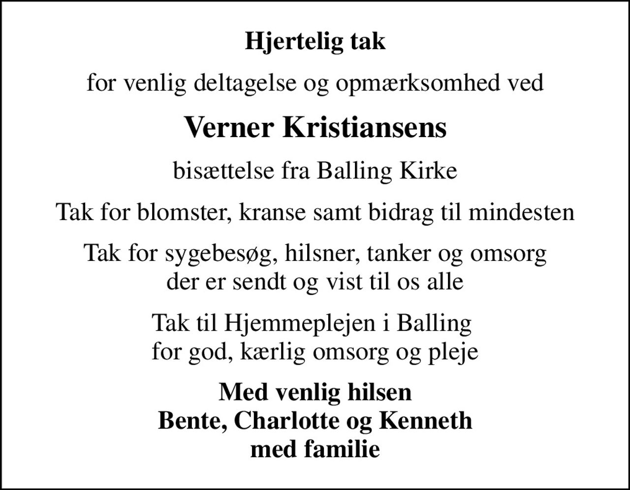 Hjertelig tak
for venlig deltagelse og opmærksomhed ved
Verner Kristiansens
bisættelse fra Balling Kirke
Tak for blomster, kranse samt bidrag til mindesten
Tak for sygebesøg, hilsner, tanker og omsorg der er sendt og vist til os alle
Tak til Hjemmeplejen i Balling  for god, kærlig omsorg og pleje
Med venlig hilsen Bente, Charlotte og Kenneth med familie