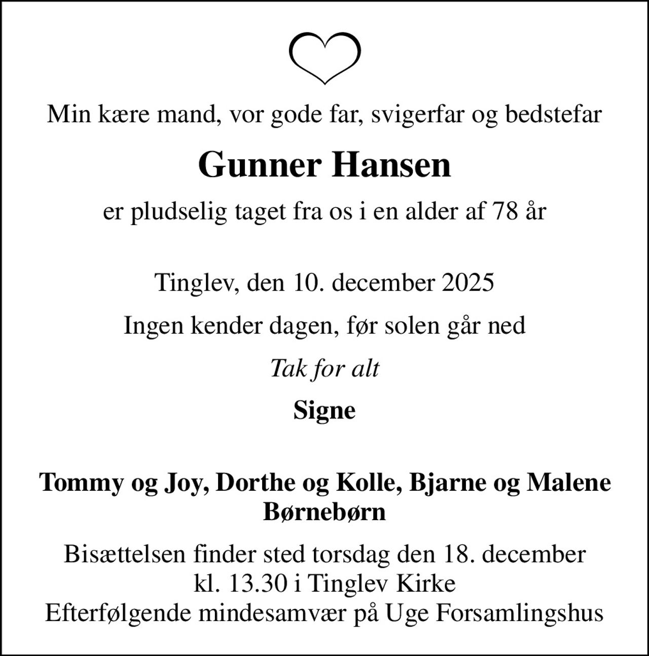 Min kære mand, vor gode far, svigerfar og bedstefar
Gunner Hansen
er pludselig taget fra os i en alder af 78 år 
Tinglev, den 10. december 2025
Ingen kender dagen, før solen går ned
Tak for alt
Signe 
Tommy og Joy, Dorthe og Kolle, Bjarne og Malene
Bisættelsen finder sted torsdag den 18. december kl. 13.30 i Tinglev Kirke Efterfølgende mindesamvær på Uge Forsamlingshus