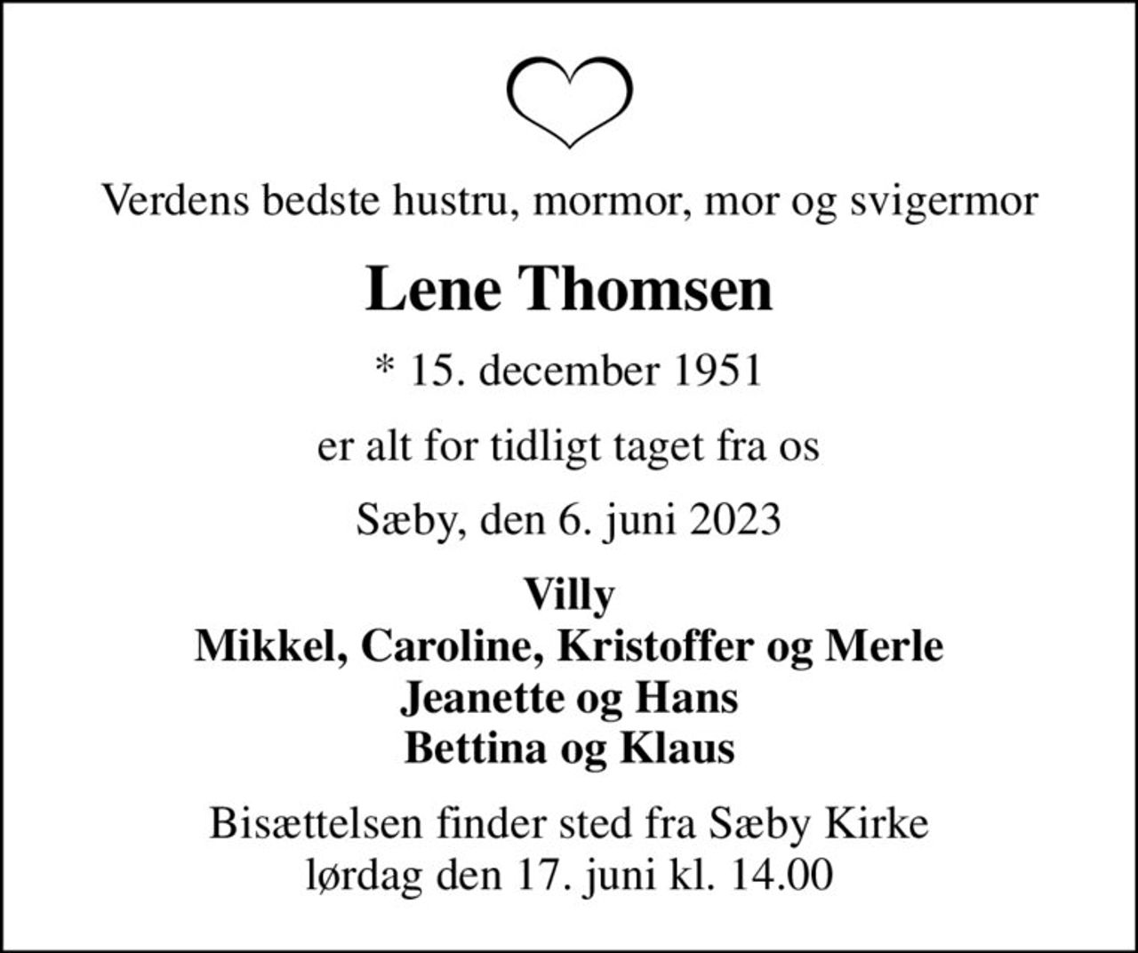 Verdens bedste hustru, mormor, mor og svigermor
Lene Thomsen
* 15. december 1951
er alt for tidligt taget fra os
Sæby, den 6. juni 2023
Villy Mikkel, Caroline, Kristoffer og Merle Jeanette og Hans Bettina og Klaus
Bisættelsen finder sted fra Sæby Kirke  lørdag den 17. juni kl. 14.00