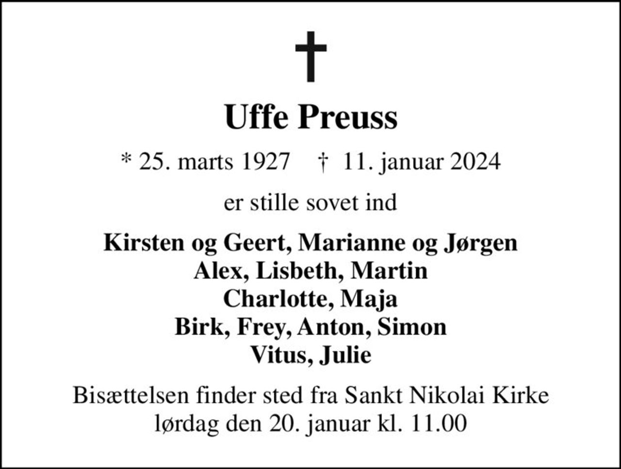 Uffe Preuss
* 25. marts 1927    ✝ 11. januar 2024
er stille sovet ind
Kirsten og Geert, Marianne og Jørgen Alex, Lisbeth, Martin Charlotte, Maja Birk, Frey, Anton, Simon Vitus, Julie
Bisættelsen finder sted fra Sankt Nikolai Kirke  lørdag den 20. januar kl. 11.00