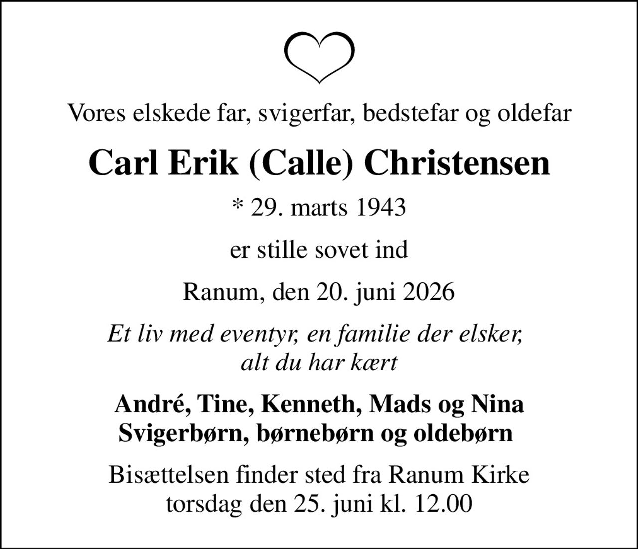 Vores elskede far, svigerfar, bedstefar og oldefar
Carl Erik (Calle) Christensen
* 29. marts 1943
er stille sovet ind
Ranum, den 20. juni 2026
Et liv med eventyr, en familie der elsker,  alt du har kært
André, Tine, Kenneth, Mads og Nina Svigerbørn, børnebørn og oldebørn 
Bisættelsen finder sted fra Ranum Kirke  torsdag den 25. juni kl. 12.00