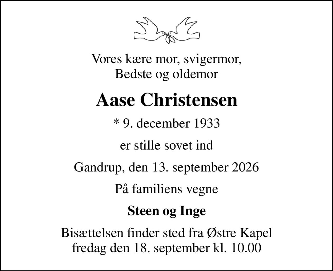 Vores kære mor, svigermor, Bedste og oldemor
Aase Christensen
* 9. december 1933
er stille sovet ind
Gandrup, den 13. september 2026
På familiens vegne
Steen og Inge
Bisættelsen finder sted fra Østre Kapel  fredag den 18. september kl. 10.00