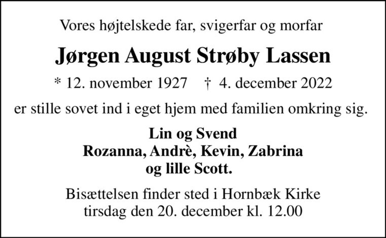 Vores højtelskede far, svigerfar og morfar 
Jørgen August Strøby Lassen
* 12. november 1927    ✝ 4. december 2022
er stille sovet ind i eget hjem med familien omkring sig. 
Lin og Svend Rozanna, Andrè, Kevin, Zabrina og lille Scott.  
Bisættelsen finder sted i Hornbæk Kirke  tirsdag den 20. december kl. 12.00