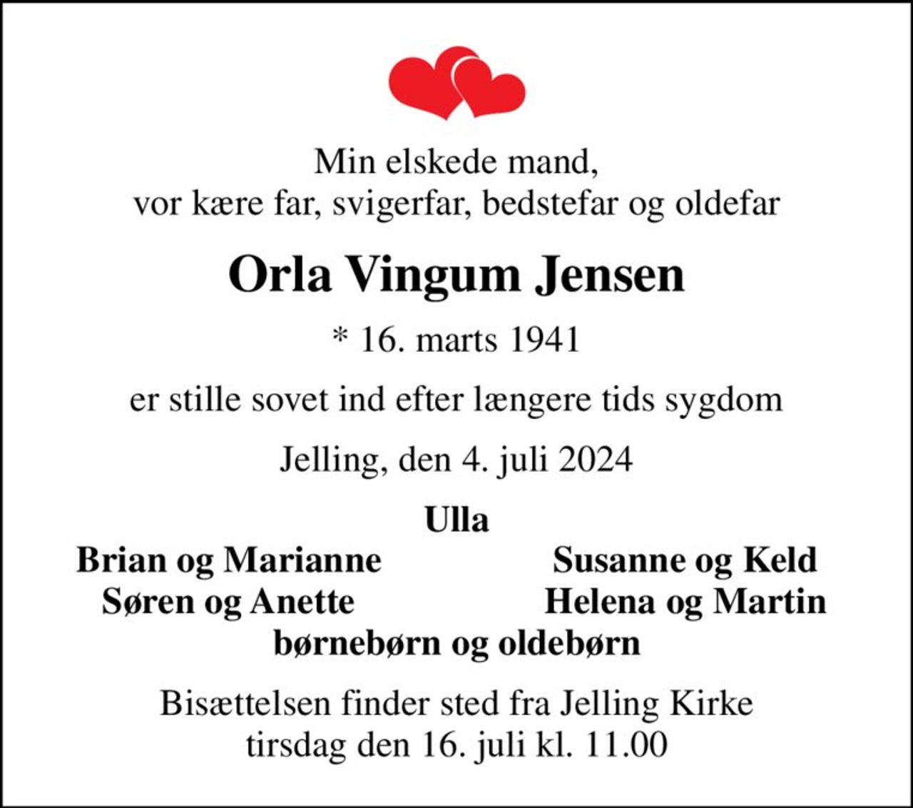Min elskede mand, vor kære far, svigerfar, bedstefar og oldefar
Orla Vingum Jensen
* 16. marts 1941
er stille sovet ind efter længere tids sygdom
Jelling, den 4. juli 2024
Ulla
Brian og Marianne
Susanne og Keld
Søren og Anette
Helena og Martin
Bisættelsen finder sted fra Jelling Kirke  tirsdag den 16. juli kl. 11.00
