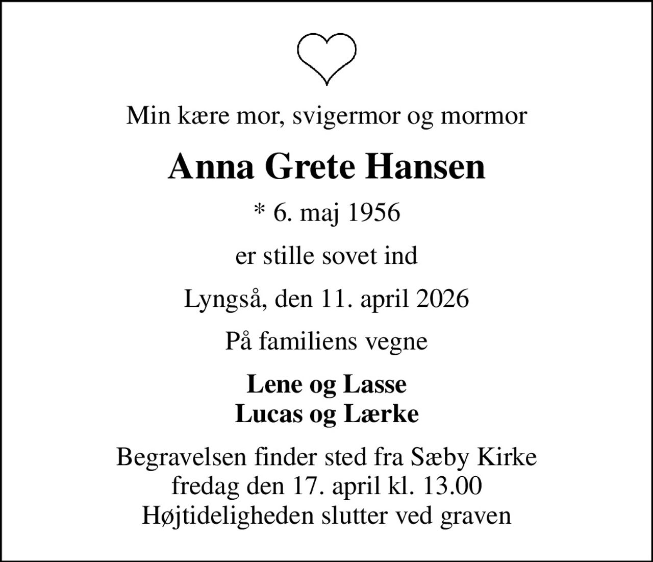 Min kære mor, svigermor og mormor
Anna Grete Hansen
* 6. maj 1956
er stille sovet ind
Lyngså, den 11. april 2026
På familiens vegne
Lene og Lasse Lucas og Lærke
Begravelsen finder sted fra Sæby Kirke  fredag den 17. april kl. 13.00  Højtideligheden slutter ved graven