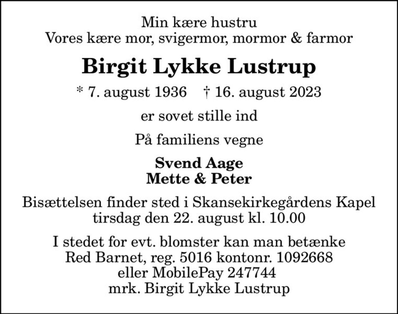 Min kære hustru Vores kære mor, svigermor, mormor & farmor
Birgit Lykke Lustrup
* 7. august 1936    ✝ 16. august 2023
er sovet stille ind
På familiens vegne
Svend Aage Mette & Peter
Bisættelsen finder sted i Skansekirkegårdens Kapel  tirsdag den 22. august kl. 10.00 
I stedet for evt. blomster kan man betænke
					Red Barnet reg.5016kontonr.1092668mrk. Birgit Lykke
					Lustrup
